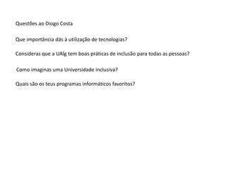 Questões ao Diogo Costa

Que importância dás à utilização de tecnologias?

Consideras que a UAlg tem boas práticas de inclusão para todas as pessoas?

Como imaginas uma Universidade inclusiva?

Quais são os teus programas informáticos favoritos?
 