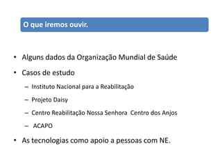 O que iremos ouvir.



• Alguns dados da Organização Mundial de Saúde
• Casos de estudo
   – Instituto Nacional para a Reabilitação
   – Projeto Daisy
   – Centro Reabilitação Nossa Senhora Centro dos Anjos
   – ACAPO

• As tecnologias como apoio a pessoas com NE.
 