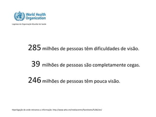 Logotipo da Organização Mundial de Saúde




                  285 milhões de pessoas têm dificuldades de visão.
                      39 milhões de pessoas são completamente cegas.
                  246 milhões de pessoas têm pouca visão.


Hiperligação de onde retiramos a informação: http://www.who.int/mediacentre/factsheets/fs282/en/
 