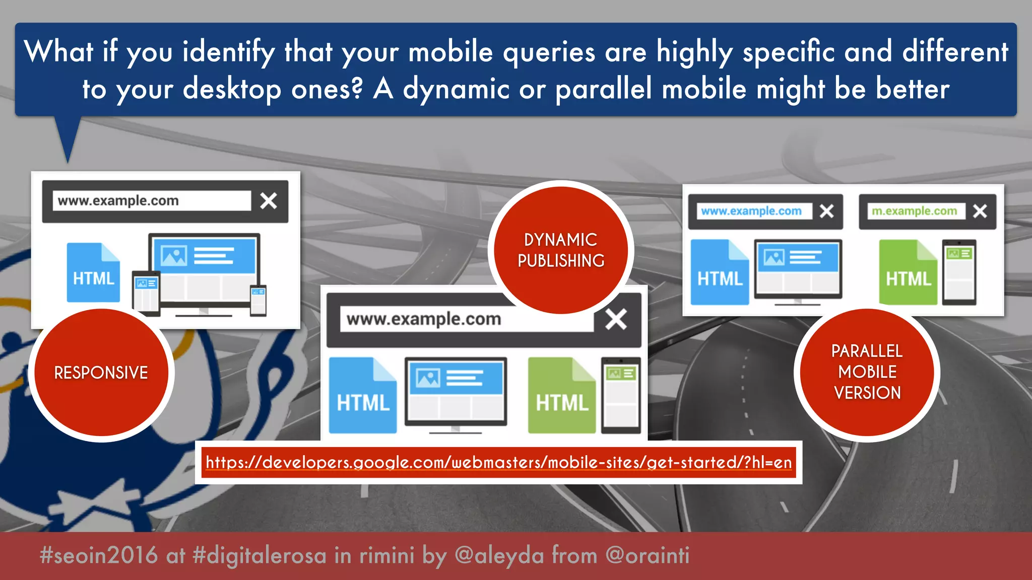 #seoin2016 at #digitalerosa in rimini by @aleyda from @orainti
What if you identify that your mobile queries are highly speciﬁc and different
to your desktop ones? A dynamic or parallel mobile might be better
RESPONSIVE
DYNAMIC
PUBLISHING
PARALLEL
MOBILE
VERSION
https://developers.google.com/webmasters/mobile-sites/get-started/?hl=en
 