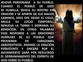 JEHOVÁ PERDONARA  A SU PUEBLO. CUANDO EL PUEBLO DE DIOS                SE HUMILLA, BUSCA SU ROSTRO EN ORACIÓN Y SE APARTA DE SUS MALOS CAMINOS, DIOS OYE DESDE EL CIELO, ANULA SU JUICIO TEMPORAL, RENUEVA LA TIERRA Y DERRAMA SU BENDICIÓN. EN OTRAS PALABRAS  DIOS RESPONDE A LAS ORACIONES HUMILDES DE SU PUEBLO QUE PROVIENEN DE CORAZONES ARREPENTIDOS. ADEMÁS LA ORACIÓN PERSISTENTE Y SINCERA POR EL AVIVAMIENTO DARÁ POR RESULTADO EL DERRAMAMIENTO DEL ESPÍRITU DE DIOS SOBRE SU PUEBLO.