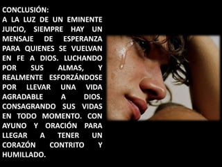CONCLUSIÓN:A LA LUZ DE UN EMINENTE JUICIO, SIEMPRE HAY UN MENSAJE DE ESPERANZA PARA QUIENES SE VUELVAN EN FE A DIOS. LUCHANDO POR SUS ALMAS, Y REALMENTE ESFORZÁNDOSE POR LLEVAR UNA VIDA AGRADABLE A DIOS. CONSAGRANDO SUS VIDAS EN TODO MOMENTO. CON AYUNO Y ORACIÓN PARA LLEGAR A TENER UN CORAZÓN CONTRITO Y HUMILLADO.