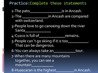 Practice:Completethesestatements 1-The pato________________is in Ancash. 2-The _____________in Ancash are comparedwithswitzerland. 3-People lovetogocanoeingdowntheriver Santa_____________ 4-Cuzco is full of_____________remains. 5-People can`tgoskiingifitistoo__________. That can bedangerous. 6-You can alwaystakean___________tour. 7-When there are manymountainstogether, you can see a mountain___________ 8-Huascaran isthehighest_________in Ancash. 
