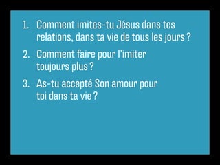 1.	 Comment imites-tu Jésus dans tes
    relations, dans ta vie de tous les jours ?
2.	 Comment faire pour l’imiter
    toujours plus ?
3.	 As-tu accepté Son amour pour
    toi dans ta vie ?
 