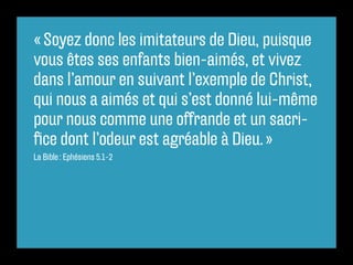 « Soyez donc les imitateurs de Dieu, puisque
vous êtes ses enfants bien-aimés, et vivez
dans l’amour en suivant l’exemple de Christ,
qui nous a aimés et qui s’est donné lui-même
pour nous comme une offrande et un sacri-
fice dont l’odeur est agréable à Dieu. »
La Bible : Ephésiens 5.1-2
 