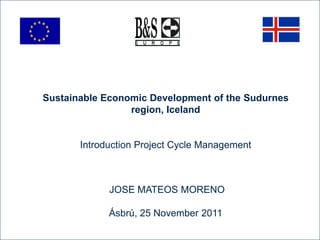 Sustainable Economic Development of the Sudurnes
                 region, Iceland


       Introduction Project Cycle Management



             JOSE MATEOS MORENO

             Ásbrú, 25 November 2011
 