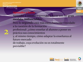 Aprender a hacer
Aprender a conocer y aprender a hacer son, en gran
medida, indisociables.
Pero lo segundo está más estrechamente vinculado
a la cuestión de la formación
profesional: ¿cómo enseñar al alumno a poner en
práctica sus conocimientos
y, al mismo tiempo, cómo adaptar la enseñanza al
futuro mercado
de trabajo, cuya evolución no es totalmente
previsible?
2
 