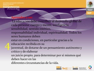 Aprender a ser
La educación debe contribuir al desarrollo global de
cada persona: cuerpo y mente, inteligencia,
sensibilidad, sentido estético,
responsabilidad individual, espiritualidad. Todos los
seres humanos deben
estar en condiciones, en particular gracias a la
educación recibida en su
juventud, de dotarse de un pensamiento autónomo y
crítico y de elaborar
un juicio propio, para determinar por sí mismos qué
deben hacer en las
diferentes circunstancias de la vida.
4
 
