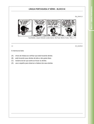 Bloco 4 – Língua Portuguesa
                          LÍNGUA PORTUGUESA 4ª SÉRIE – BLOCO 04



                                                                                                             TB_006513




                         Toda Mafalda. Joaquim Salvador Lavado (Quino). São Paulo: Martins Fontes, 1993, p. 111.



_____________________________________________________________________________________

11                                                                                                           IT_024952


A menina do texto


(A)   chora de tristeza ao verificar que está trocando dentes.
(B)   está trocando seus dentes de leite e não gosta disso.
(C)   reclama da dor que sente ao trocar os dentes.
(D)   usa o espelho para observar a beleza dos seus dentes.




Caderno 01                                                                                                          18
 
