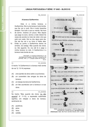 Bloco 3 – Língua Portuguesa


                                                             LÍNGUA PORTUGUESA 4ª SÉRIE / 5º ANO – BLOCO 03


                                                                                     TB_006560                                                            TB_006538


                                                     A boneca Guilhermina

                                                Esta é a minha boneca, a
                                        Guilhermina. Ela é uma boneca muito bonita,
                                        que faz xixi e cocô. Ela é muito boazinha
                                        também. Faz tudo o que eu mando. Na hora
                              5         de dormir, reclama um pouco. Mas depois
                                        que pega no sono, dorme a noite inteira! Às
                                        vezes ela acorda no meio da noite e diz que
                                        está com sede. Daí eu dou água para ela.
                                        Daí ela faz xixi e eu troco a fralda dela.
                              10        Então eu ponho a Guilhermina dentro do
                                        armário, de castigo. Mas quando ela chora,
                                        eu não aguento. Eu vou até lá e pego a
                                        minha boneca no colo. A Guilhermina é a
                                        boneca mais bonita da rua.

                                                         MUILAERT, A. A boneca Guilhermina. In: As
                                                reportagens de Penélope. São Paulo: Companhia das
                                               Letrinhas, 1997, p. 17. Coleção Castelo Rá-Tim-Bum –
                                                                                              Vol. 8.
                                  ________________________________________
                                  01                                                 IT_025998
                                  O trecho “A Guilhermina é a boneca mais bonita
                                  da rua” ( . 13-14) expressa


                                  (A)    uma opinião da dona sobre a sua boneca.
                                  (B)    um comentário das amigas da dona da
                                         boneca.
                                  (C)    um desejo da dona de Guilhermina.
                                  (D)    um fato acontecido com a boneca e a sua
                                         dona.
                                  ________________________________________
                                  02                                                 IT_025908
                                  No trecho “Mas quando ela chora, eu não
                                  aguento” ( . 11-12), a expressão sublinhada
                                  significa,    em     relação      à    dona      da    boneca,
                                  sentimento de


                                  (A)    paciência.
                                  (B)    pena.                                                                 RIMM. A escolha de uma esposa. In: MATOS, Magna Diniz;
                                  (C)    raiva.                                                                      ASSUMPÇÃO, Solange Bonomo. Na trilha do texto:
                                                                                                        alfabetização: novo. São Paulo: Quinteto Editorial, 2001, p.28-29.
                                  (D)    solidão.

                                  Caderno 01                                                                                                                          10
 