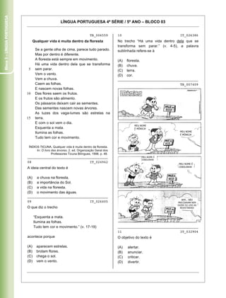 Bloco 3 – Língua Portuguesa


                                                      LÍNGUA PORTUGUESA 4ª SÉRIE / 5º ANO – BLOCO 03


                                                                            TB_006559        10                               IT_026386
                                   Qualquer vida é muita dentro da floresta                  No trecho “Há uma vida dentro dela que se
                                                                                             transforma sem parar.” (v. 4-5), a palavra
                                    Se a gente olha de cima, parece tudo parado.             sublinhada refere-se à
                                    Mas por dentro é diferente.
                                    A floresta está sempre em movimento.                     (A)   floresta.
                                    Há uma vida dentro dela que se transforma                (B)   chuva.
                               5    sem parar.                                               (C)   terra.
                                    Vem o vento.                                             (D)   cor.
                                    Vem a chuva.                                             ________________________________________
                                    Caem as folhas.                                                                           TB_007409
                                    E nascem novas folhas.
                              10    Das flores saem os frutos.
                                    E os frutos são alimento.
                                    Os pássaros deixam cair as sementes.
                                    Das sementes nascem novas árvores.
                                    As luzes dos vaga-lumes são estrelas na
                              15    terra.
                                    E com o sol vem o dia.
                                                                                                        MEU NOME
                                    Esquenta a mata.                                                    É MÔNICA!
                                                                                                                              MEU NOME
                                    Ilumina as folhas.                                                                        É MÔNICA!
                                    Tudo tem cor e movimento.

                               ÍNDIOS TICUNA. Qualquer vida é muita dentro da floresta.
                                    In: O livro das árvores. 2. ed. Organização Geral dos
                                                Professores Ticuna Bilíngues, 1998. p. 48.
                              ________________________________________                                         MEU NOME É
                                                                                                               CEBOLINHA!
                              08                                            IT_024942
                                                                                                                             MEU NOME É
                                                                                                                             CEBOLINHA!
                              A ideia central do texto é

                              (A)     a chuva na floresta.
                              (B)     a importância do Sol.
                              (C)     a vida na floresta.
                              (D)     o movimento das águas.
                              ________________________________________
                                                                                                                               BEM... NÃO
                              09                                            IT_026405                                       PRECISAVAM NEM
                                                                                                                            DIZER! EU LEIO AS
                              O que diz o trecho                                                                              REVISTINHAS!



                                    “Esquenta a mata.
                                    Ilumina as folhas.
                                    Tudo tem cor e movimento.” (v. 17-19)                    ________________________________________
                                                                                             11                               IT_032904
                              acontece porque                                                O objetivo do texto é

                              (A)    aparecem estrelas.                                      (A)   alertar.
                              (B)    brotam flores.                                          (B)   anunciar.
                              (C)    chega o sol.                                            (C)   criticar.
                              (D)    vem o vento.                                            (D)   divertir.


                              Caderno 01                                                                                                   12
 