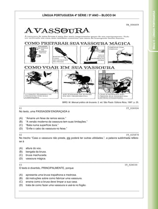 Bloco 4 – Língua Portuguesa
                   LÍNGUA PORTUGUESA 4ª SÉRIE / 5º ANO – BLOCO 04


                                                                                                         TB_006609




                                     BIRD, M. Manual prático de bruxaria. 2. ed. São Paulo: Editora Ática, 1997. p. 25.
_____________________________________________________________________________________
01                                                                          IT_026026
No texto, uma PASSAGEM ENGRAÇADA é

(A)   “Amarre um feixe de ramos secos.”
(B)   “A versão moderna da vassoura tem suas limitações.”
(C)   “Bata numa superfície dura.”
(D)   “Enfie o cabo da vassoura no feixe.”
_____________________________________________________________________________________
02                                                                          IT_025878
No trecho “Caso a vassoura não preste, ela poderá ter outras utilidades.”, a palavra sublinhada refere-
se à

(A)   altura do voo.
(B)   bengala da bruxa.
(C)   bruxa machucada.
(D)   vassoura mágica.
_____________________________________________________________________________________
03                                                                         IT_026030
O texto é divertido, PRINCIPALMENTE, porque

(A)   apresenta uma bruxa trapalhona e medrosa.
(B)   dá instruções sobre como fabricar uma vassoura.
(C)   ensina como a bruxa deve limpar a sua casa.
(D)   trata de como fazer uma vassoura e usá-la no fogão.

Caderno 01                                                                                                          14
 