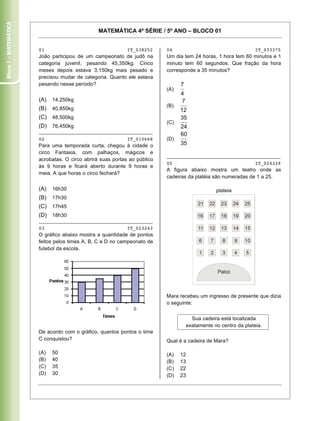 Bloco 1 – Matemática


                                                MATEMÁTICA 4ª SÉRIE / 5º ANO – BLOCO 01


                       01                                   IT_038252     04                                  IT_033375
                       João participou de um campeonato de judô na        Um dia tem 24 horas, 1 hora tem 60 minutos e 1
                       categoria juvenil, pesando 45,350kg. Cinco         minuto tem 60 segundos. Que fração da hora
                       meses depois estava 3,150kg mais pesado e          corresponde a 35 minutos?
                       precisou mudar de categoria. Quanto ele estava
                       pesando nesse período?
                                                                          (A)

                       (A)   14,250kg
                                                                          (B)
                       (B)   40,850kg
                       (C) 48,500kg
                                                                          (C)
                       (D) 76,450kg
                       ________________________________________
                       02                                   IT_010668     (D)
                       Para uma temporada curta, chegou à cidade o
                       circo Fantasia, com palhaços, mágicos e
                                                                          ________________________________________
                       acrobatas. O circo abrirá suas portas ao público
                                                                          05                                  IT_024329
                       às 9 horas e ficará aberto durante 9 horas e
                                                                          A figura abaixo mostra um teatro onde as
                       meia. A que horas o circo fechará?
                                                                          cadeiras da platéia são numeradas de 1 a 25.

                       (A)   16h30                                                            plateia
                       (B)   17h30
                       (C) 17h45
                       (D) 18h30
                       ________________________________________
                       03                                   IT_023243
                       O gráfico abaixo mostra a quantidade de pontos
                       feitos pelos times A, B, C e D no campeonato de
                       futebol da escola.




                                                                          Mara recebeu um ingresso de presente que dizia
                                                                          o seguinte:


                                                                                   Sua cadeira está localizada
                                                                                 exatamente no centro da plateia.
                       De acordo com o gráfico, quantos pontos o time
                       C conquistou?                                      Qual é a cadeira de Mara?

                       (A)   50                                           (A)   12
                       (B)   40                                           (B)   13
                       (C)   35                                           (C)   22
                       (D)   30                                           (D)   23

                       Caderno 01                                                                                      4
 