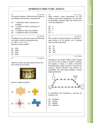 Bloco 1 – Matemática
                         MATEMÁTICA 4ª SÉRIE / 5º ANO – BLOCO 01


06                                   IT_036026   09                                     IT_013112
Um garoto completou 1.960 bolinhas de gude em    Gilda comprou copos descartáveis de 200
sua coleção. Esse número é composto por          mililitros, para servir refrigerantes, em sua festa
                                                 de aniversário. Quantos copos ela encherá com
(A)   1 unidade de milhar, 9 dezenas e 6         1 litro de refrigerante?
      unidades.
(B)   1 unidade de milhar, 9 centenas e 6        (A)       3
      dezenas.                                   (B)       5
(C)   1 unidade de milhar, 60 unidades.          (C)       7
(D)   1 unidade de milhar, 90 unidades.          (D)       9
________________________________________         ________________________________________
07                                   IT_033226   10                                     IT_034022
A professora de João pediu para ele decompor     Num pacote de balas contendo 10 unidades, o
um número e ele fez da seguinte forma:           peso líquido é de 49 gramas. Em 5 pacotes
4 x 1000 + 3 x 10 + 5 x 1                        teremos quantos gramas?
Qual foi o número pedido?
                                                 (A)       59
(A)   4035                                       (B)       64
(B)   4305                                       (C)       245
(C)   5034                                       (D)       295
(D)   5304                                       ________________________________________
________________________________________         11                                     IT_032468
08                                   IT_046244
                                                 Chegando a uma cidade, Fabiano visitou a igreja
                                                 local. De lá, ele se dirigiu à pracinha, visitando
Observe o bumbo que Beto gosta de tocar. Ele
                                                 em seguida o museu e o teatro, retornando
tem a forma de um cilindro.
                                                 finalmente para a igreja. Ao fazer o mapa do seu
                                                 percurso, Fabiano descobriu que formava um
                                                 quadrilátero com dois lados paralelos e quatro
                                                 ângulos diferentes.




Qual é o molde do cilindro?



                                                  Teatro                                           Museu



(A)                     (B)
                                                 O quadrilátero que representa o percurso de
                                                 Fabiano é um

                                                 (A)       quadrado.
                                                 (B)       losango.
(C)                     (D)                      (C)       trapézio.
                                                 (D)       retângulo.




Caderno 01                                                                                        5
 