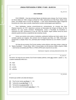 Bloco 4 – Língua Portuguesa


                                                    LÍNGUA PORTUGUESA 4ª SÉRIE / 5º ANO – BLOCO 04


                                                                                                                                          TB_007676
                                                                              EVA FURNARI


                                           EVA FURNARI – Uma das principais figuras da literatura para crianças. Eva Furnari nasceu
                                    em Roma (Itália) em 1948 e chegou ao Brasil em 1950, radicando-se em São Paulo. Desde muito
                                    jovem, sua atração eram os livros de estampas – e não causa estranhamento algum imaginá-Ia
                                    envolvida com cores, lápis e pincéis, desenhando mundos e personagens para habitá-Ios...

                               5            Suas habilidades criativas encaminharam-na, primeiramente, ao universo das Artes
                                    Plásticas expondo, em 1971, desenhos e pinturas na Associação dos Amigos do Museu de Arte
                                    Moderna, em uma mostra individual. Paralelamente, cursou a Faculdade de Arquitetura e
                                    Urbanismo da USP, formando-se no ano de 1976. No entanto, erguer prédios tornou-se pouco
                                    atraente quando encontrou a experiência das narrativas visuais.

                              10           Iniciou sua carreira como autora e ilustradora, publicando histórias sem texto verbal, isto é,
                                    contadas apenas por imagens. Seu primeiro livro foi lançado pela Ática, em 1980, Cabra-cega,
                                    inaugurando a coleção Peixe Vivo, premiada pela Fundação Nacional do Livro Infantil e Juvenil –
                                    FNLlJ.

                                            Ao longo de sua carreira, Eva Furnari recebeu muitos prêmios, entre eles contam o Jabuti de
                              15    "Melhor Ilustração" – Trucks (Ática, 1991), A bruxa Zelda e os 80 docinhos (1986) e Anjinho (1998)
                                    – sete láureas concedidas pela FNLlJ e o Prêmio APCA pelo conjunto de sua obra.

                                                                                       http:llcaracal. imaginaria. cam/autog rafas/evafurnari/index. html


                              _____________________________________________________________________________________
                              04                                                                         IT_035175
                              No trecho “Ao longo de sua carreira, Eva Furnari recebeu prêmios, entre eles contam o Jabuti” ( . 14),
                              a palavra destacada refere-se a

                              (A) lápis.
                              (B) livros.
                              (C) pincéis.
                              (D) prêmios.

                              _____________________________________________________________________________________
                              05                                                                          IT_042369


                              O trecho que contém uma ideia de tempo é

                              (A)    “Eva Furnari nasceu em Roma.” ( . 1-2)
                              (B)    “radicando-se em São Paulo.” ( . 2)
                              (C)    “formando-se no ano de 1976.” ( . 8)
                              (D)    “seu primeiro livro foi lançado pela Ática.” ( . 11)



                              Caderno 01                                                                                                             15
 