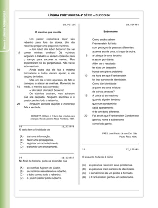 Bloco 4 – Língua Portuguesa


                                                              LÍNGUA PORTUGUESA 4ª SÉRIE – BLOCO 04


                                                                              TB_007156                                                     TB_006960


                                                O menino que mentia                                                  Sobrenome

                                           Um pastor costumava levar seu                                   Como vocês sabem
                                     rebanho para fora da aldeia. Um dia                                   Frankenstein foi feito
                                     resolveu pregar uma peça nos vizinhos.
                                                                                                           com pedaços de pessoas diferentes:
                                             Um lobo! Um lobo! Socorro! Ele vai
                               5     comer minhas ovelhas! Os vizinhos                                     a perna era de uma, o braço de outra,
                                     largaram o trabalho e saíram correndo para                     5      a cabeça de uma terceira
                                     o campo para socorrer o menino. Mas                                   e assim por diante.
                                     encontraram-no às gargalhadas. Não havia                              Além de o resultado
                                     lobo nenhum.                                                          ter sido um desastre
                              10           Ainda outra vez ele fez a mesma
                                                                                                           houve um grave problema
                                     brincadeira e todos vieram ajudar; e ele
                                     caçoou de todos.                                          10          na hora em que Frankenstein
                                           Mas um dia o lobo apareceu de fato e                            foi tirar carteira de identidade.
                                     começou a atacar as ovelhas. Morrendo de                              Como dar identidade
                              15     medo, o menino saiu correndo.                                         a quem era uma mistura
                                             Um lobo! Um lobo! Socorro!
                                                                                                           de várias pessoas?
                                           Os vizinhos ouviram, mas acharam
                                                                                               15          A coisa só se resolveu
                                     que era caçoada. Ninguém socorreu e o
                                     pastor perdeu todo o rebanho.                                         quando alguém lembrou
                              20           Ninguém acredita quando o mentiroso                             que num condomínio
                                     fala a verdade.                                                       cada apartamento
                                                                                                           é de um dono diferente.
                                             BENNETT, William J. O livro das virtudes para     20          Foi assim que Frankenstein Condomínio
                                            crianças. Rio de Janeiro: Nova Fronteira, 1997.                ganhou nome e sobrenome
                               _______________________________________                                     como toda gente.
                               08                            IT_035944
                               O texto tem a finalidade de
                                                                                                                    PAES, José Paulo. Lé com Cré. São
                               (A)     dar uma informação.                                                                           Paulo: Ática, 1996.
                               (B)     fazer uma propaganda.
                               (C)     registrar um acontecimento.                            ________________________________________
                               (D)     transmitir um ensinamento.
                                                                                              10                                           IT_032840
                               _______________________________________

                               09                                           IT_035957         O assunto do texto é como
                               No final da história, pode-se entender que
                                                                                              (A)       as pessoas resolvem seus problemas.
                               (A)     as ovelhas fugiram do pastor.                          (B)       as pessoas tiram carteira de identidade.
                               (B)     os vizinhos assustaram o rebanho.
                                                                                              (C)       o condomínio de um prédio é formado.
                               (C)     o lobo comeu todo o rebanho.
                               (D)     o jovem pastor pediu socorro.                          (D)       o Frankenstein ganhou um sobrenome.




                               Caderno 01                                                                                                             17
 