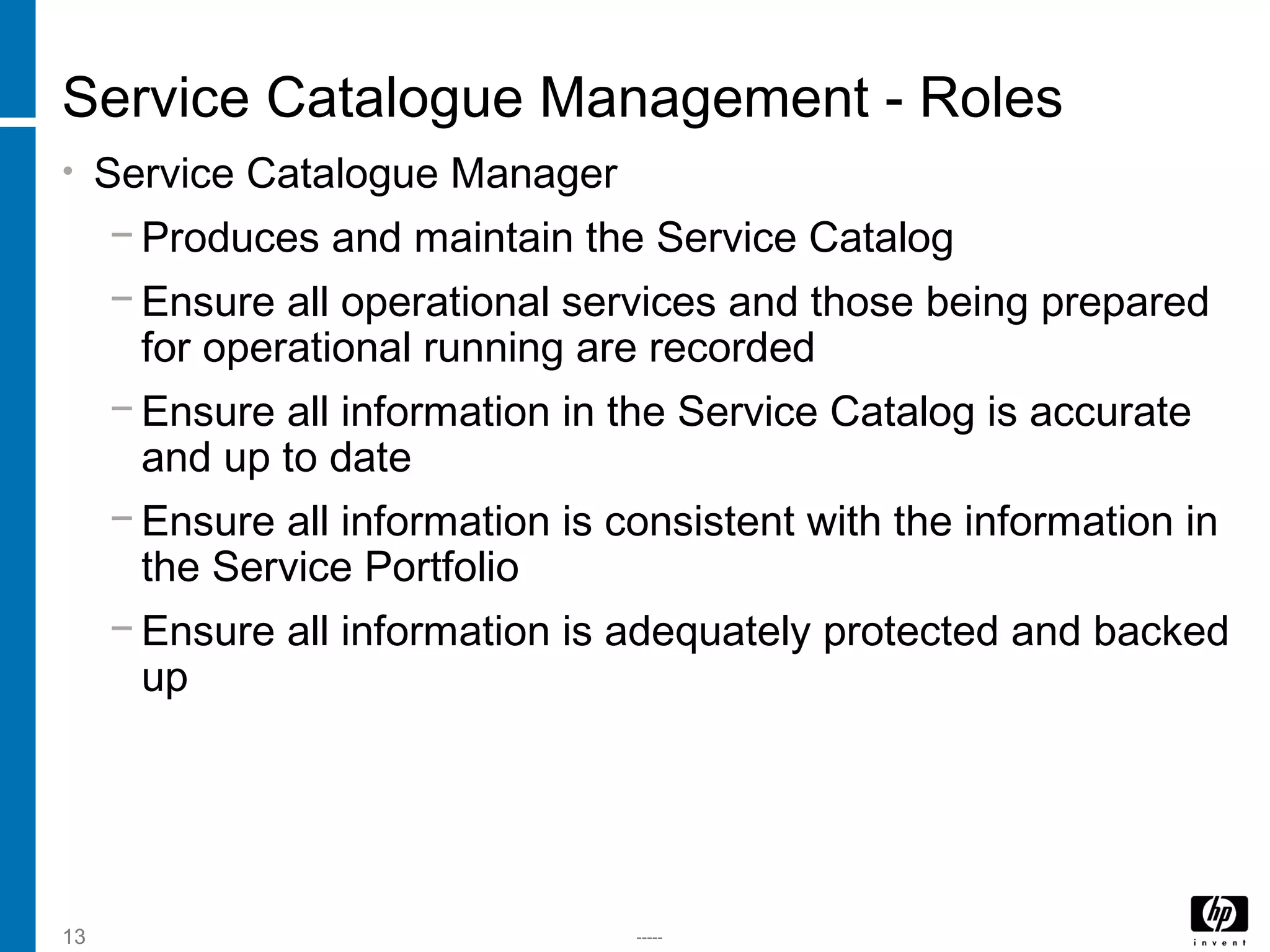 -----13
Service Catalogue Management - Roles
• Service Catalogue Manager
− Produces and maintain the Service Catalog
− Ensure all operational services and those being prepared
for operational running are recorded
− Ensure all information in the Service Catalog is accurate
and up to date
− Ensure all information is consistent with the information in
the Service Portfolio
− Ensure all information is adequately protected and backed
up
 