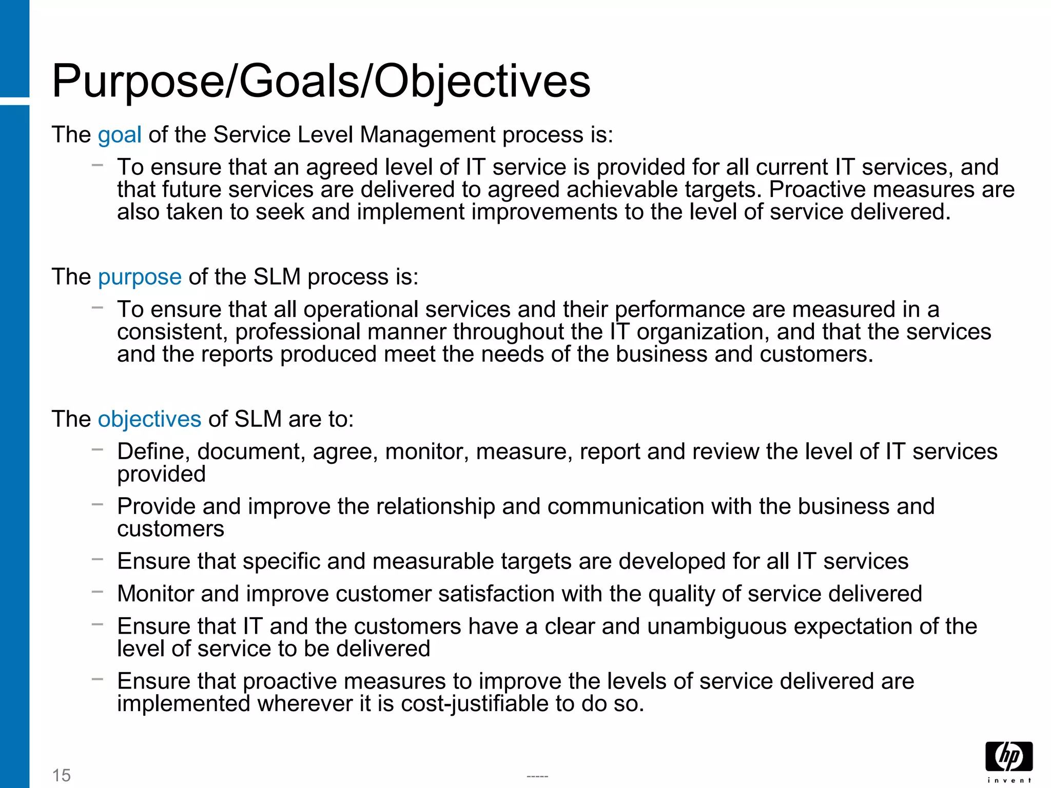 -----15
Purpose/Goals/Objectives
The goal of the Service Level Management process is:
− To ensure that an agreed level of IT service is provided for all current IT services, and
that future services are delivered to agreed achievable targets. Proactive measures are
also taken to seek and implement improvements to the level of service delivered.
The purpose of the SLM process is:
− To ensure that all operational services and their performance are measured in a
consistent, professional manner throughout the IT organization, and that the services
and the reports produced meet the needs of the business and customers.
The objectives of SLM are to:
− Define, document, agree, monitor, measure, report and review the level of IT services
provided
− Provide and improve the relationship and communication with the business and
customers
− Ensure that specific and measurable targets are developed for all IT services
− Monitor and improve customer satisfaction with the quality of service delivered
− Ensure that IT and the customers have a clear and unambiguous expectation of the
level of service to be delivered
− Ensure that proactive measures to improve the levels of service delivered are
implemented wherever it is cost-justifiable to do so.
 