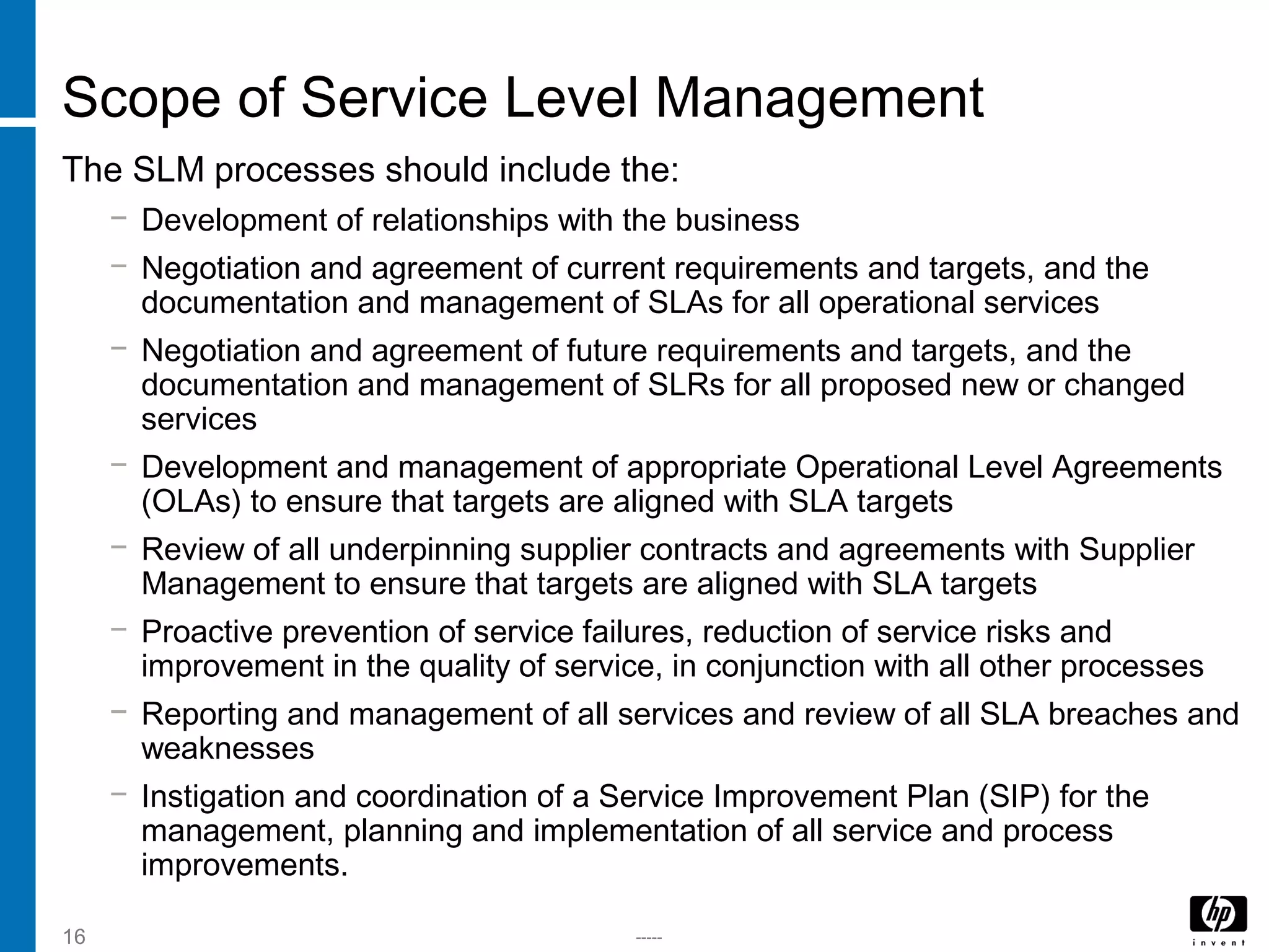 -----16
Scope of Service Level Management
The SLM processes should include the:
− Development of relationships with the business
− Negotiation and agreement of current requirements and targets, and the
documentation and management of SLAs for all operational services
− Negotiation and agreement of future requirements and targets, and the
documentation and management of SLRs for all proposed new or changed
services
− Development and management of appropriate Operational Level Agreements
(OLAs) to ensure that targets are aligned with SLA targets
− Review of all underpinning supplier contracts and agreements with Supplier
Management to ensure that targets are aligned with SLA targets
− Proactive prevention of service failures, reduction of service risks and
improvement in the quality of service, in conjunction with all other processes
− Reporting and management of all services and review of all SLA breaches and
weaknesses
− Instigation and coordination of a Service Improvement Plan (SIP) for the
management, planning and implementation of all service and process
improvements.
 