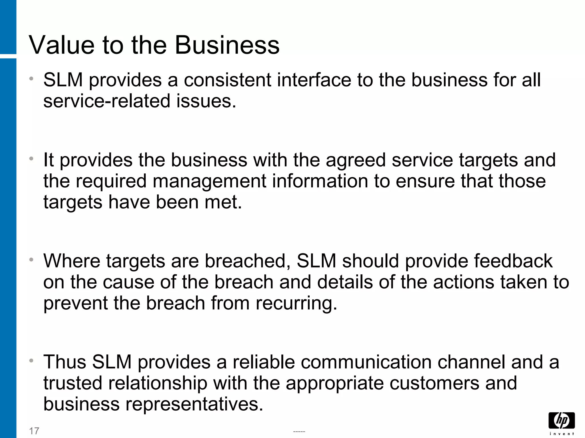 -----17
Value to the Business
• SLM provides a consistent interface to the business for all
service-related issues.
• It provides the business with the agreed service targets and
the required management information to ensure that those
targets have been met.
• Where targets are breached, SLM should provide feedback
on the cause of the breach and details of the actions taken to
prevent the breach from recurring.
• Thus SLM provides a reliable communication channel and a
trusted relationship with the appropriate customers and
business representatives.
 