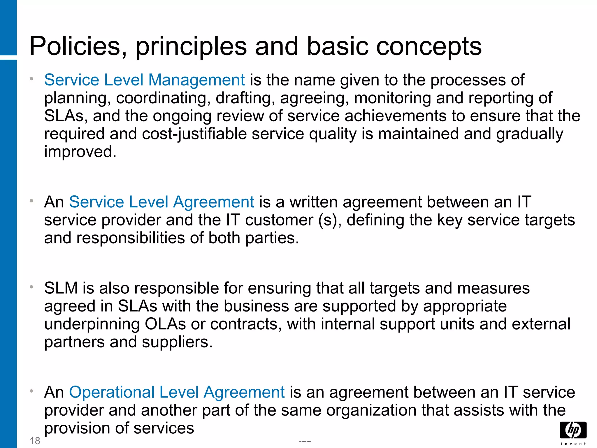 -----18
Policies, principles and basic concepts
• Service Level Management is the name given to the processes of
planning, coordinating, drafting, agreeing, monitoring and reporting of
SLAs, and the ongoing review of service achievements to ensure that the
required and cost-justifiable service quality is maintained and gradually
improved.
• An Service Level Agreement is a written agreement between an IT
service provider and the IT customer (s), defining the key service targets
and responsibilities of both parties.
• SLM is also responsible for ensuring that all targets and measures
agreed in SLAs with the business are supported by appropriate
underpinning OLAs or contracts, with internal support units and external
partners and suppliers.
• An Operational Level Agreement is an agreement between an IT service
provider and another part of the same organization that assists with the
provision of services
 