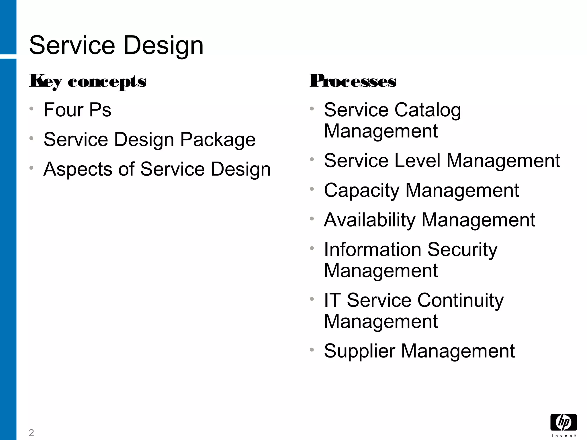 2
Service Design
Key concepts
• Four Ps
• Service Design Package
• Aspects of Service Design
Processes
• Service Catalog
Management
• Service Level Management
• Capacity Management
• Availability Management
• Information Security
Management
• IT Service Continuity
Management
• Supplier Management
 