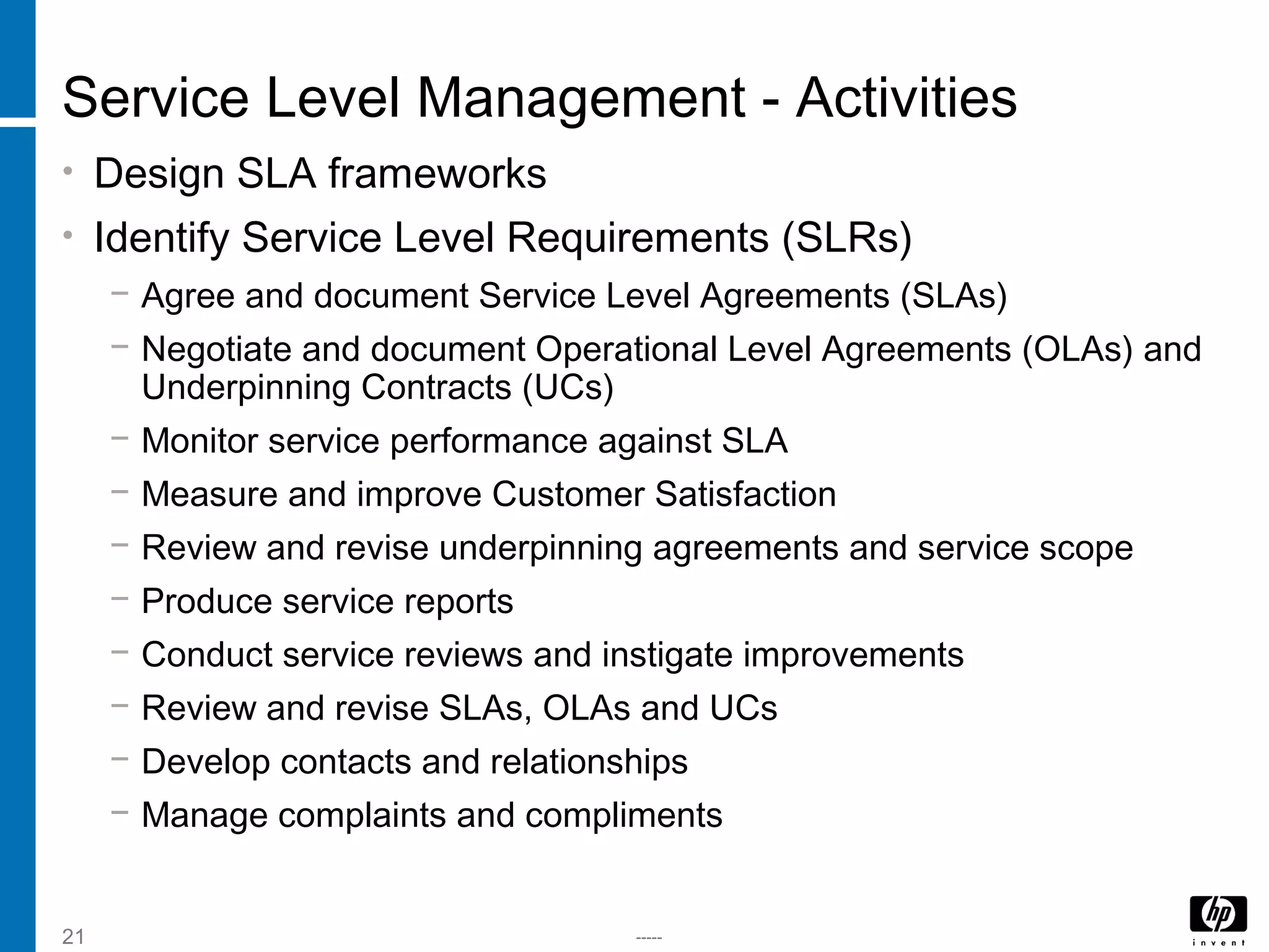 -----21
Service Level Management - Activities
• Design SLA frameworks
• Identify Service Level Requirements (SLRs)
− Agree and document Service Level Agreements (SLAs)
− Negotiate and document Operational Level Agreements (OLAs) and
Underpinning Contracts (UCs)
− Monitor service performance against SLA
− Measure and improve Customer Satisfaction
− Review and revise underpinning agreements and service scope
− Produce service reports
− Conduct service reviews and instigate improvements
− Review and revise SLAs, OLAs and UCs
− Develop contacts and relationships
− Manage complaints and compliments
 