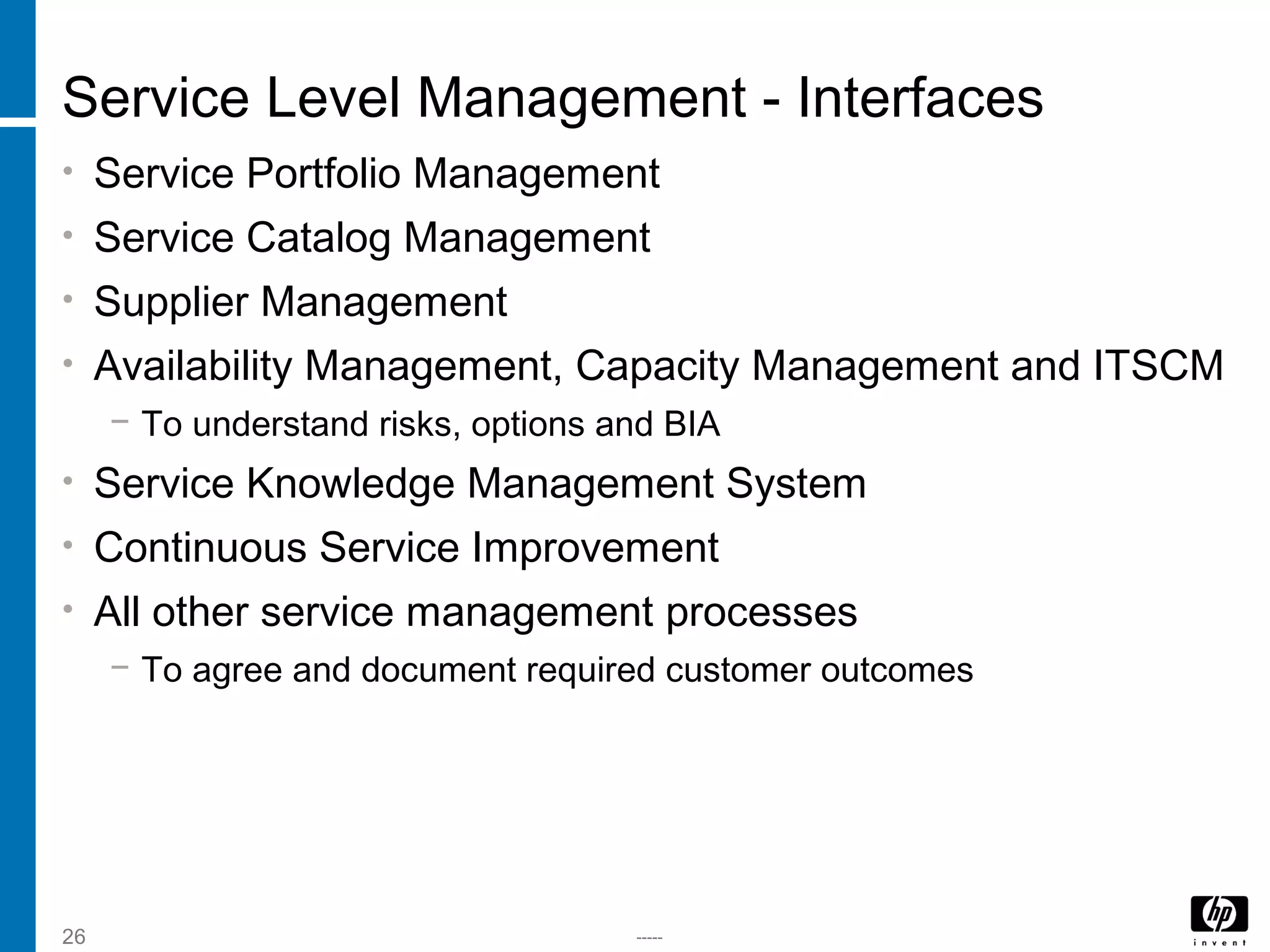 -----26
Service Level Management - Interfaces
• Service Portfolio Management
• Service Catalog Management
• Supplier Management
• Availability Management, Capacity Management and ITSCM
− To understand risks, options and BIA
• Service Knowledge Management System
• Continuous Service Improvement
• All other service management processes
− To agree and document required customer outcomes
 