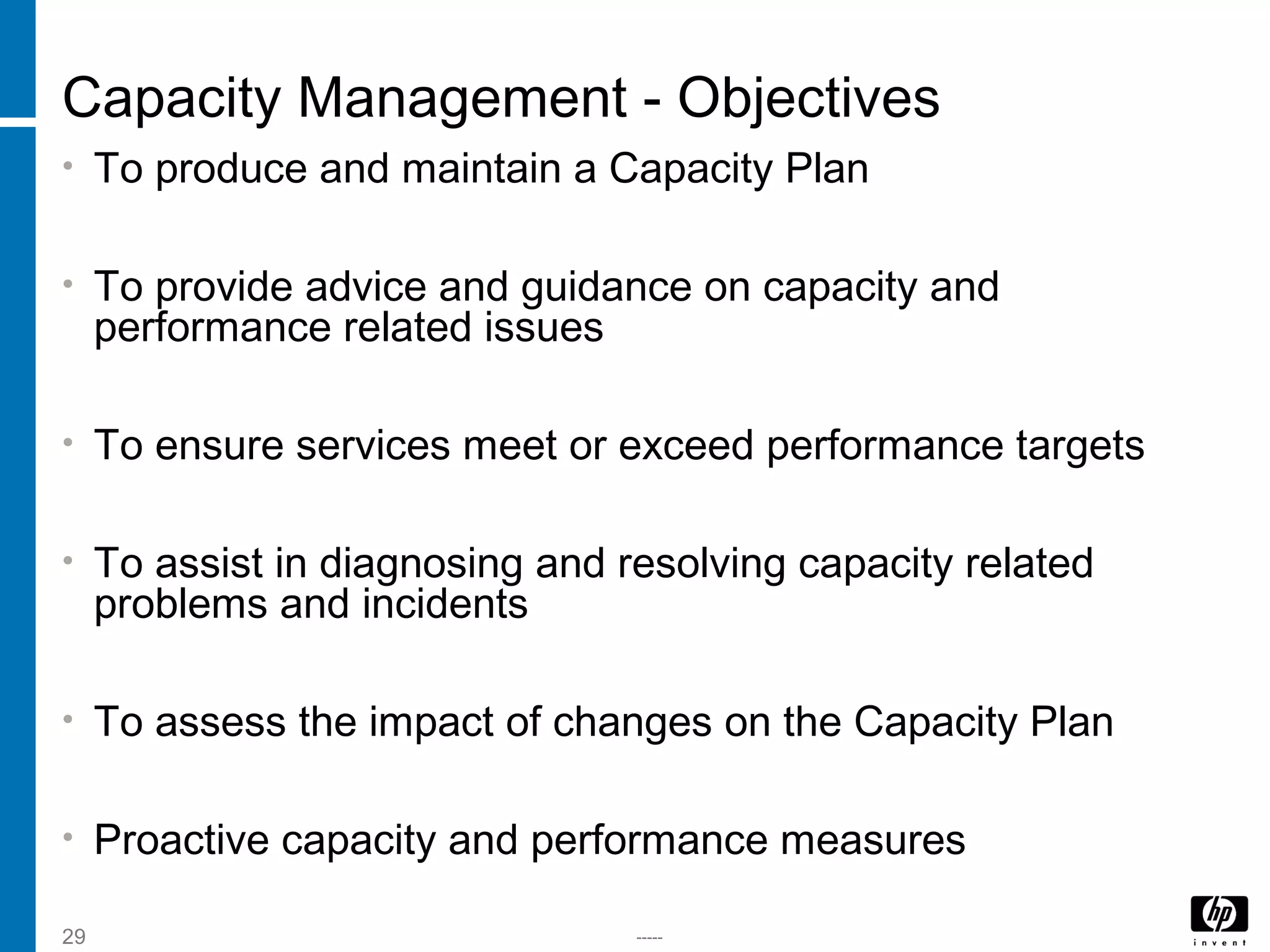 -----29
Capacity Management - Objectives
• To produce and maintain a Capacity Plan
• To provide advice and guidance on capacity and
performance related issues
• To ensure services meet or exceed performance targets
• To assist in diagnosing and resolving capacity related
problems and incidents
• To assess the impact of changes on the Capacity Plan
• Proactive capacity and performance measures
 