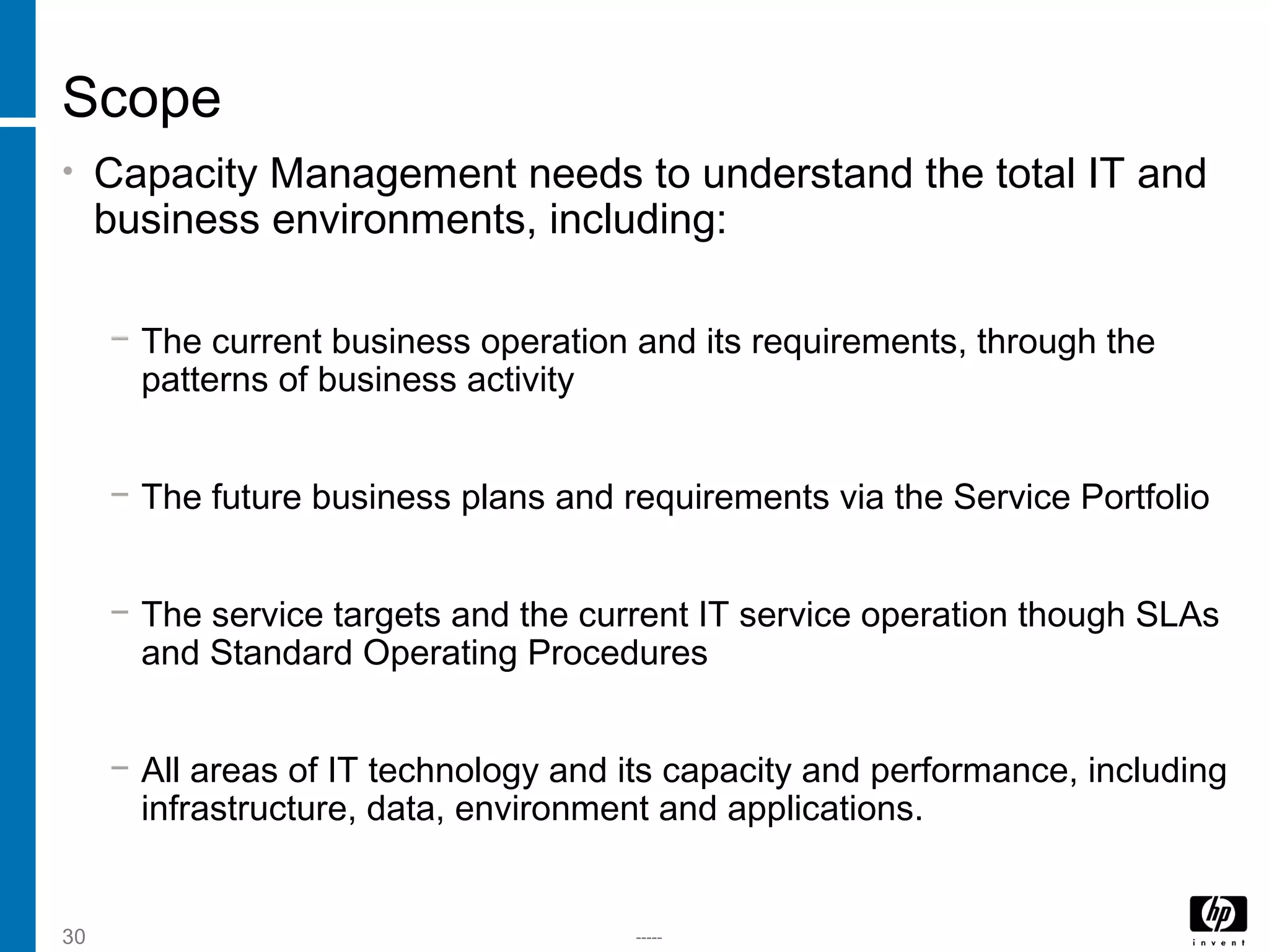 -----30
Scope
• Capacity Management needs to understand the total IT and
business environments, including:
− The current business operation and its requirements, through the
patterns of business activity
− The future business plans and requirements via the Service Portfolio
− The service targets and the current IT service operation though SLAs
and Standard Operating Procedures
− All areas of IT technology and its capacity and performance, including
infrastructure, data, environment and applications.
 