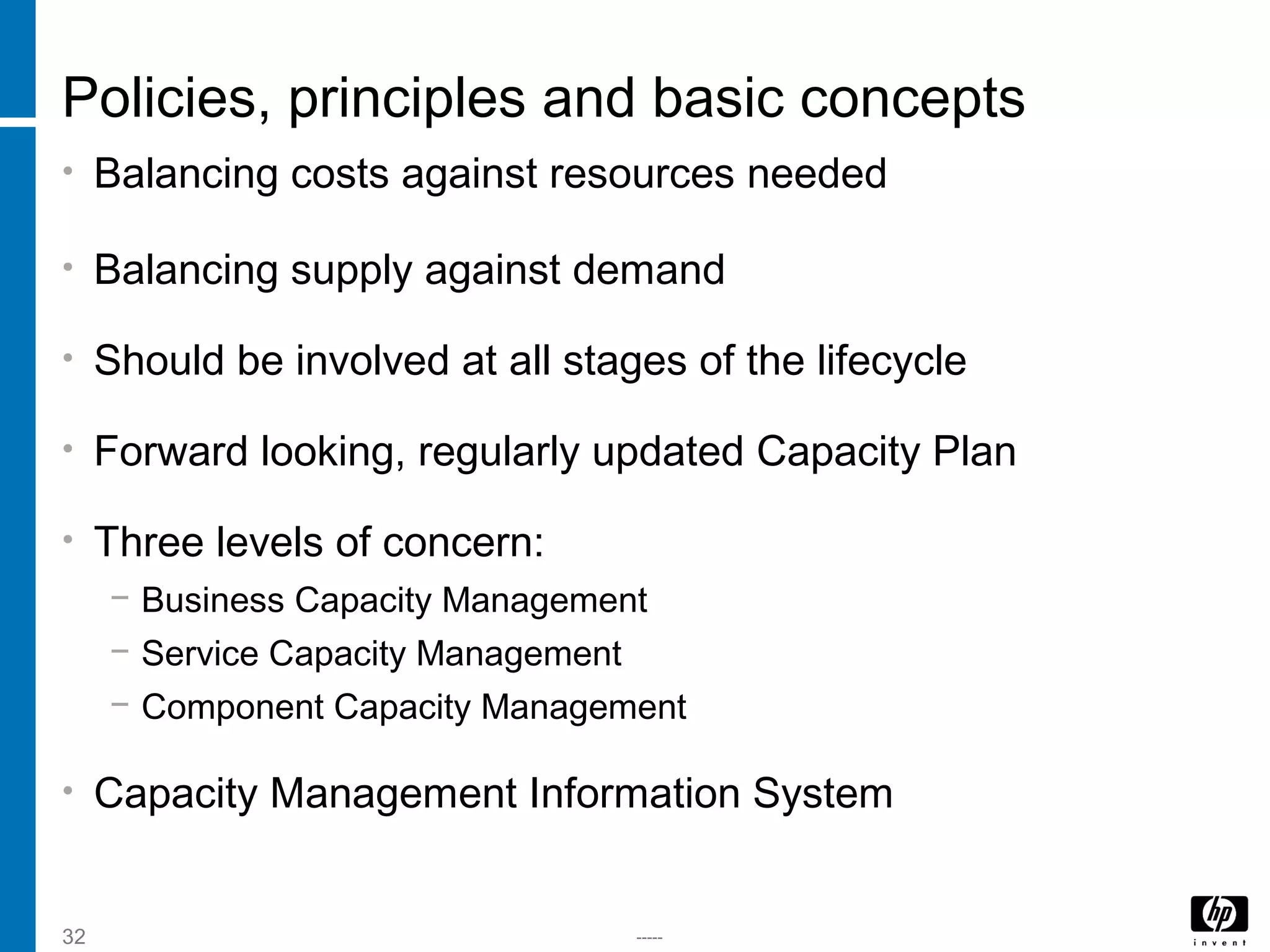 -----32
Policies, principles and basic concepts
• Balancing costs against resources needed
• Balancing supply against demand
• Should be involved at all stages of the lifecycle
• Forward looking, regularly updated Capacity Plan
• Three levels of concern:
− Business Capacity Management
− Service Capacity Management
− Component Capacity Management
• Capacity Management Information System
 