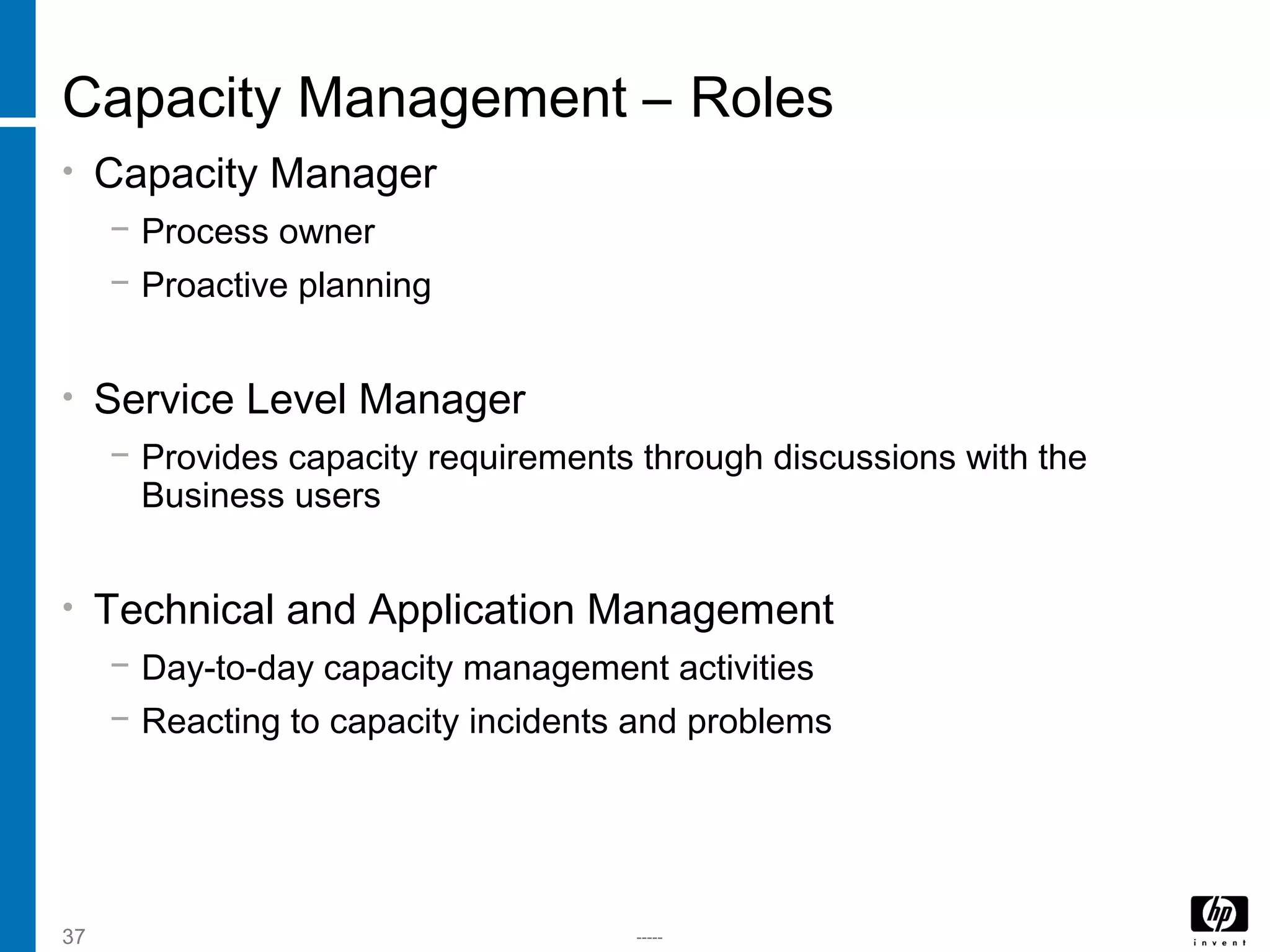 -----37
Capacity Management – Roles
• Capacity Manager
− Process owner
− Proactive planning
• Service Level Manager
− Provides capacity requirements through discussions with the
Business users
• Technical and Application Management
− Day-to-day capacity management activities
− Reacting to capacity incidents and problems
 