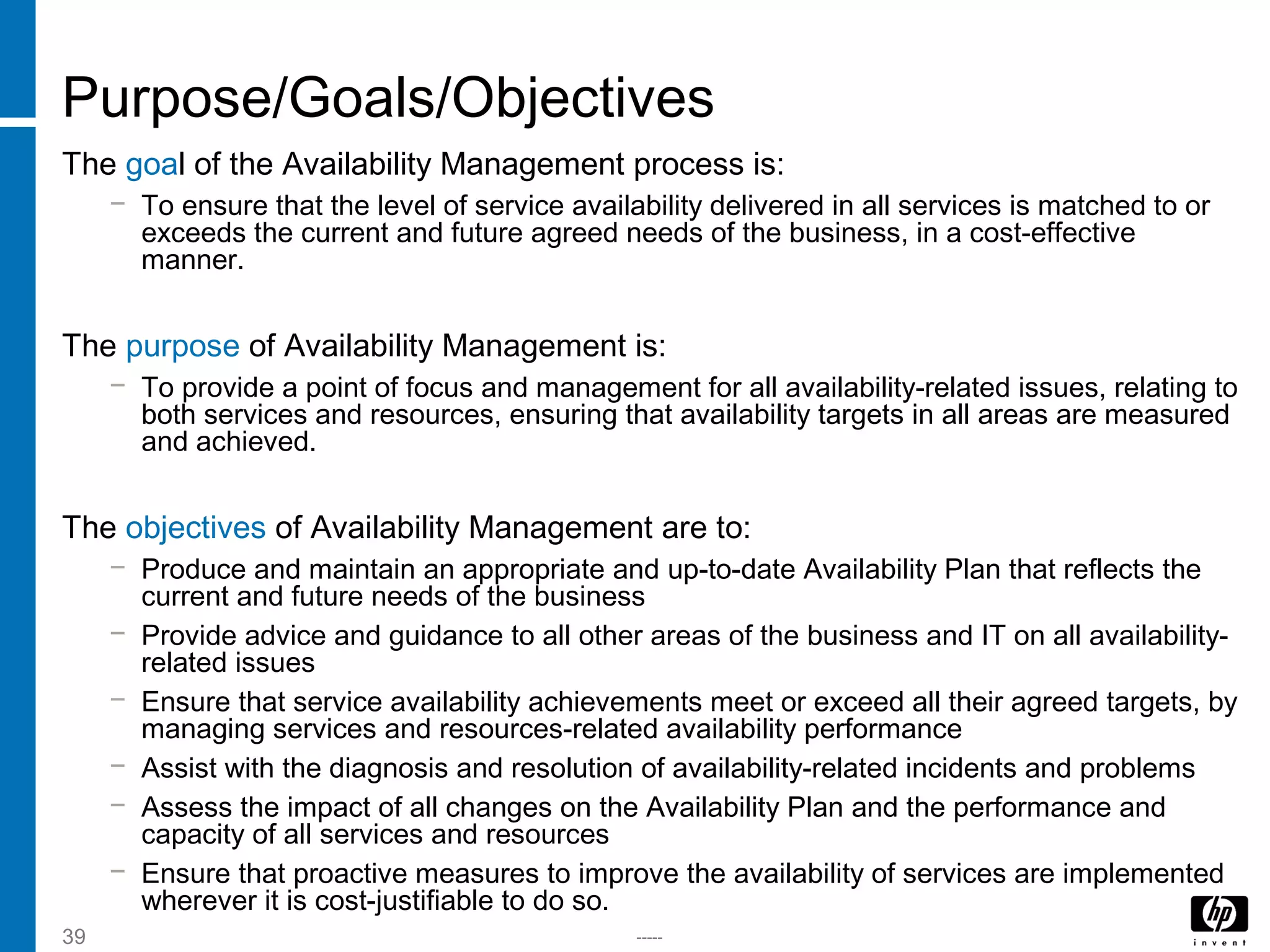 -----39
Purpose/Goals/Objectives
The goal of the Availability Management process is:
− To ensure that the level of service availability delivered in all services is matched to or
exceeds the current and future agreed needs of the business, in a cost-effective
manner.
The purpose of Availability Management is:
− To provide a point of focus and management for all availability-related issues, relating to
both services and resources, ensuring that availability targets in all areas are measured
and achieved.
The objectives of Availability Management are to:
− Produce and maintain an appropriate and up-to-date Availability Plan that reflects the
current and future needs of the business
− Provide advice and guidance to all other areas of the business and IT on all availability-
related issues
− Ensure that service availability achievements meet or exceed all their agreed targets, by
managing services and resources-related availability performance
− Assist with the diagnosis and resolution of availability-related incidents and problems
− Assess the impact of all changes on the Availability Plan and the performance and
capacity of all services and resources
− Ensure that proactive measures to improve the availability of services are implemented
wherever it is cost-justifiable to do so.
 