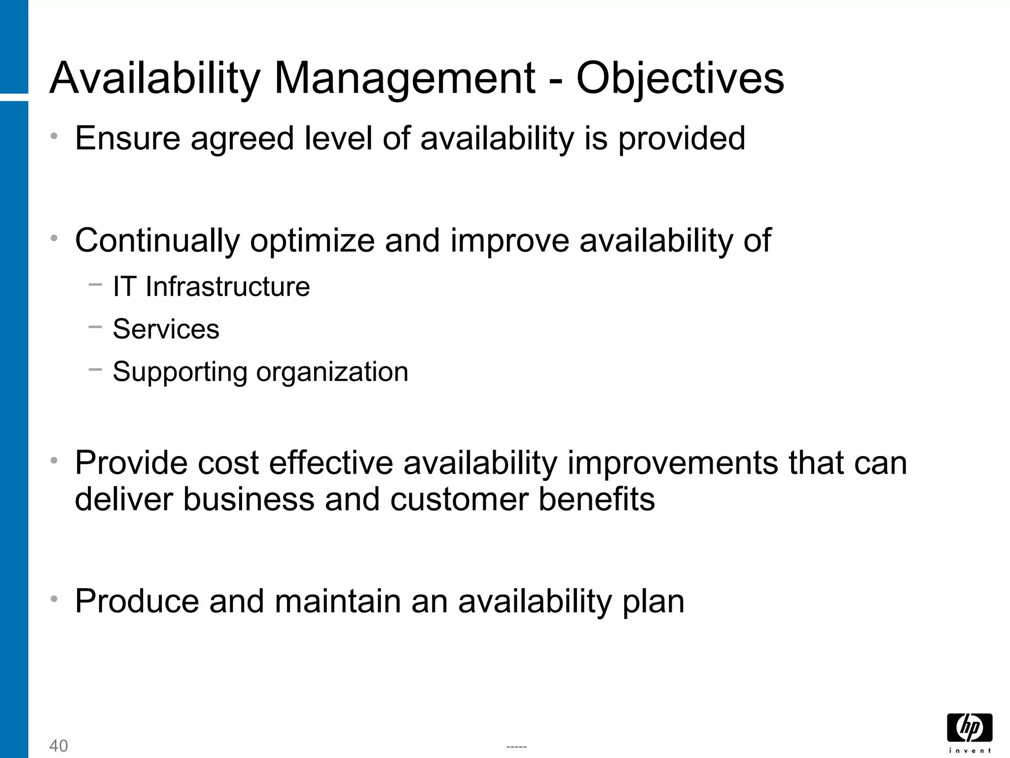 -----40
Availability Management - Objectives
• Ensure agreed level of availability is provided
• Continually optimize and improve availability of
− IT Infrastructure
− Services
− Supporting organization
• Provide cost effective availability improvements that can
deliver business and customer benefits
• Produce and maintain an availability plan
 