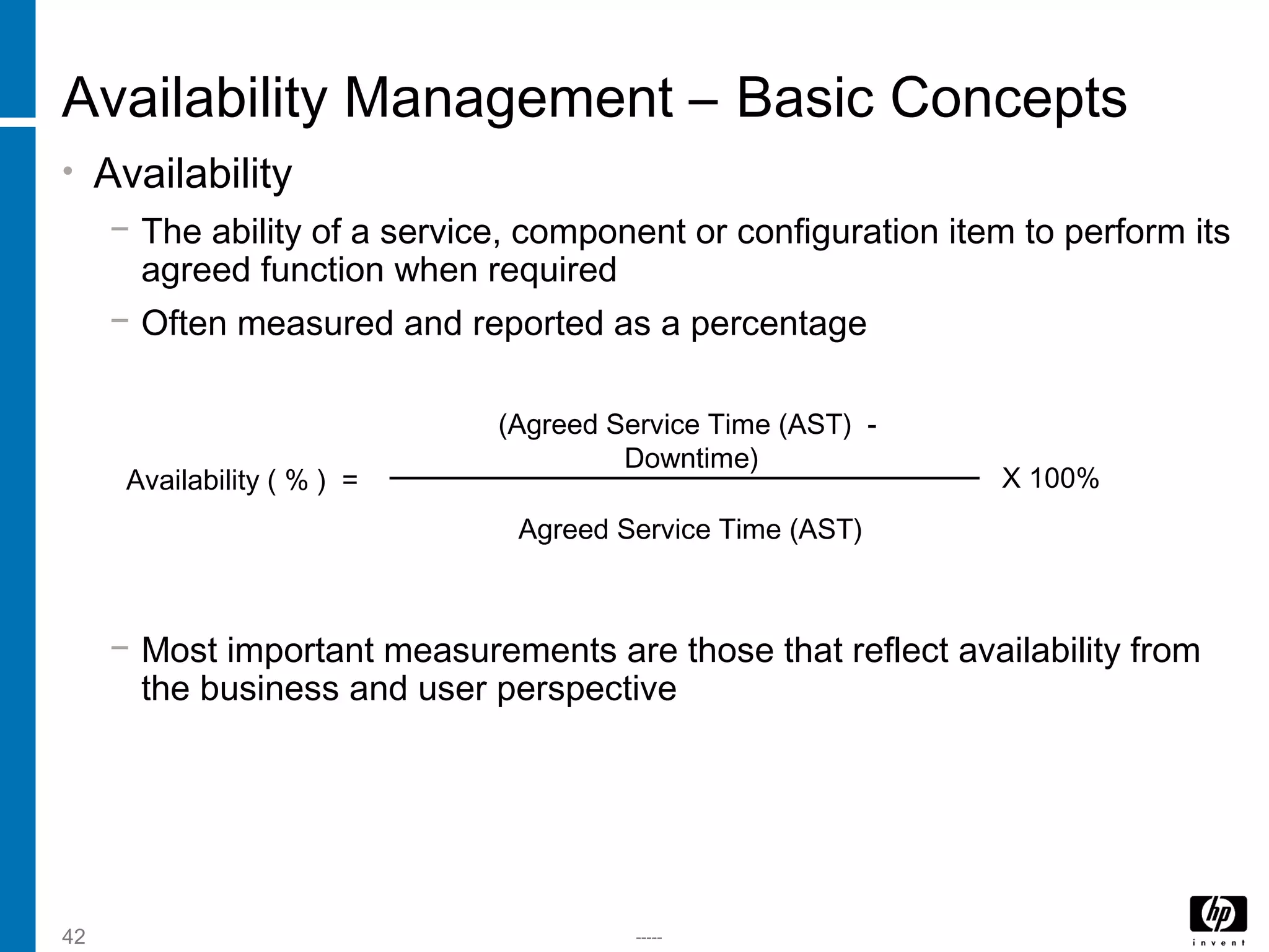 -----42
Availability Management – Basic Concepts
• Availability
− The ability of a service, component or configuration item to perform its
agreed function when required
− Often measured and reported as a percentage
− Most important measurements are those that reflect availability from
the business and user perspective
Availability ( % ) =
(Agreed Service Time (AST) -
Downtime)
Agreed Service Time (AST)
X 100%
 