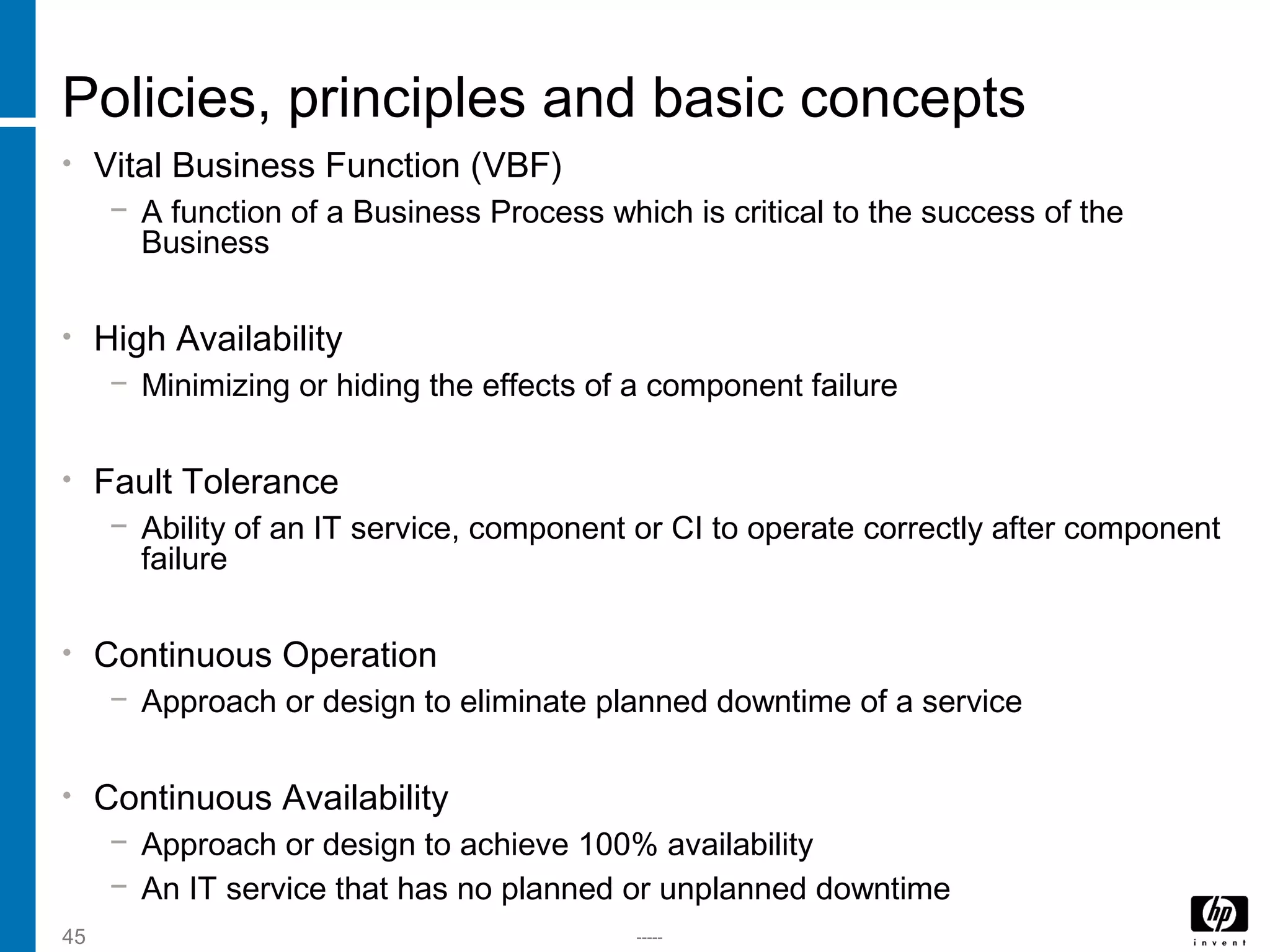 -----45
Policies, principles and basic concepts
• Vital Business Function (VBF)
− A function of a Business Process which is critical to the success of the
Business
• High Availability
− Minimizing or hiding the effects of a component failure
• Fault Tolerance
− Ability of an IT service, component or CI to operate correctly after component
failure
• Continuous Operation
− Approach or design to eliminate planned downtime of a service
• Continuous Availability
− Approach or design to achieve 100% availability
− An IT service that has no planned or unplanned downtime
 