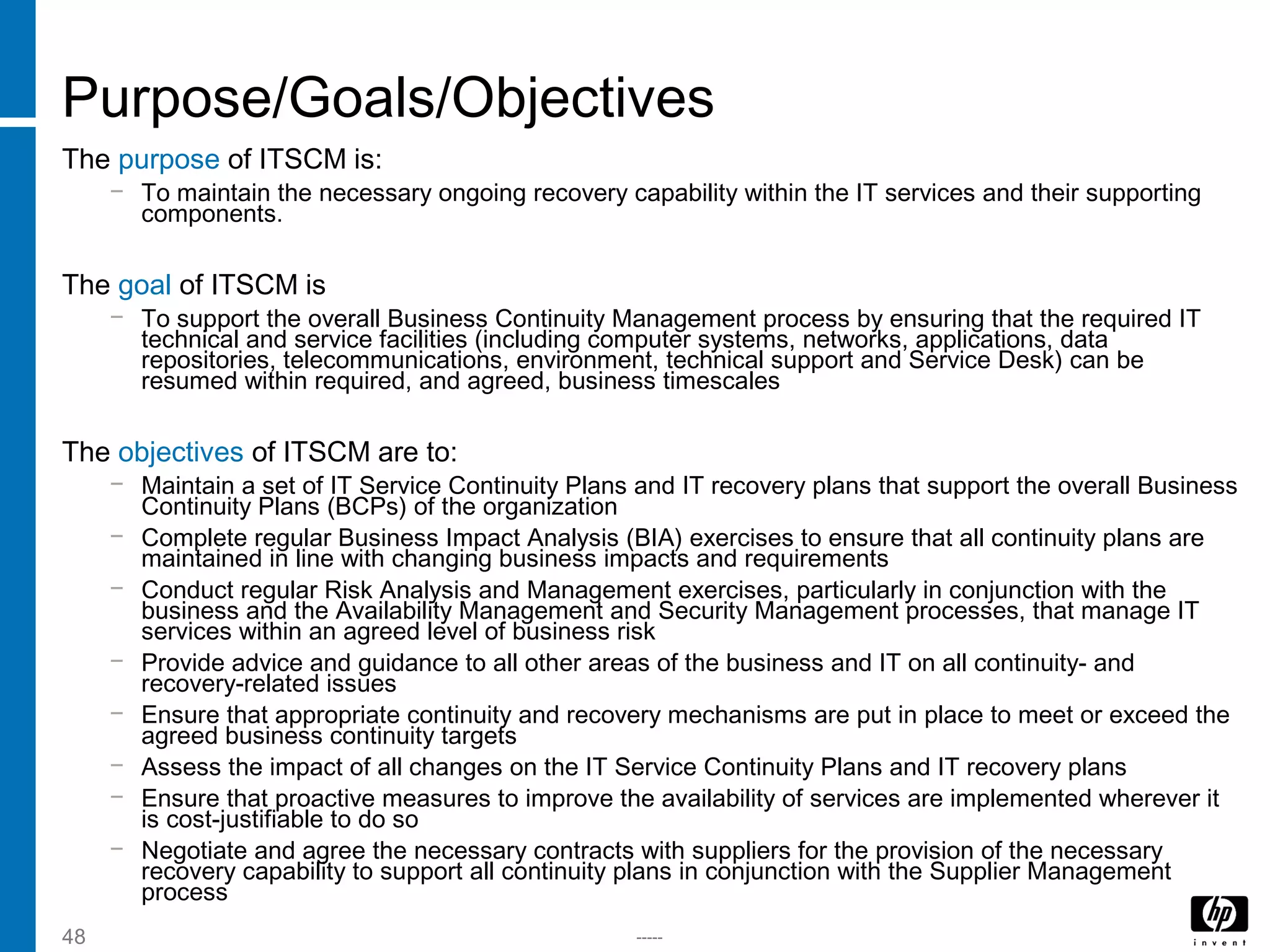 -----48
Purpose/Goals/Objectives
The purpose of ITSCM is:
− To maintain the necessary ongoing recovery capability within the IT services and their supporting
components.
The goal of ITSCM is
− To support the overall Business Continuity Management process by ensuring that the required IT
technical and service facilities (including computer systems, networks, applications, data
repositories, telecommunications, environment, technical support and Service Desk) can be
resumed within required, and agreed, business timescales
The objectives of ITSCM are to:
− Maintain a set of IT Service Continuity Plans and IT recovery plans that support the overall Business
Continuity Plans (BCPs) of the organization
− Complete regular Business Impact Analysis (BIA) exercises to ensure that all continuity plans are
maintained in line with changing business impacts and requirements
− Conduct regular Risk Analysis and Management exercises, particularly in conjunction with the
business and the Availability Management and Security Management processes, that manage IT
services within an agreed level of business risk
− Provide advice and guidance to all other areas of the business and IT on all continuity- and
recovery-related issues
− Ensure that appropriate continuity and recovery mechanisms are put in place to meet or exceed the
agreed business continuity targets
− Assess the impact of all changes on the IT Service Continuity Plans and IT recovery plans
− Ensure that proactive measures to improve the availability of services are implemented wherever it
is cost-justifiable to do so
− Negotiate and agree the necessary contracts with suppliers for the provision of the necessary
recovery capability to support all continuity plans in conjunction with the Supplier Management
process
 