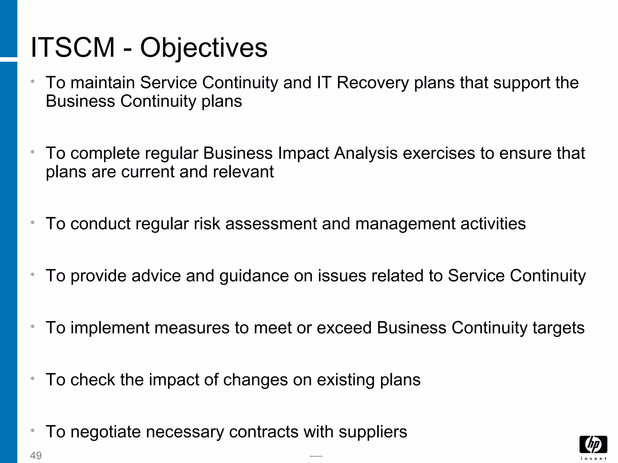 -----49
ITSCM - Objectives
• To maintain Service Continuity and IT Recovery plans that support the
Business Continuity plans
• To complete regular Business Impact Analysis exercises to ensure that
plans are current and relevant
• To conduct regular risk assessment and management activities
• To provide advice and guidance on issues related to Service Continuity
• To implement measures to meet or exceed Business Continuity targets
• To check the impact of changes on existing plans
• To negotiate necessary contracts with suppliers
 