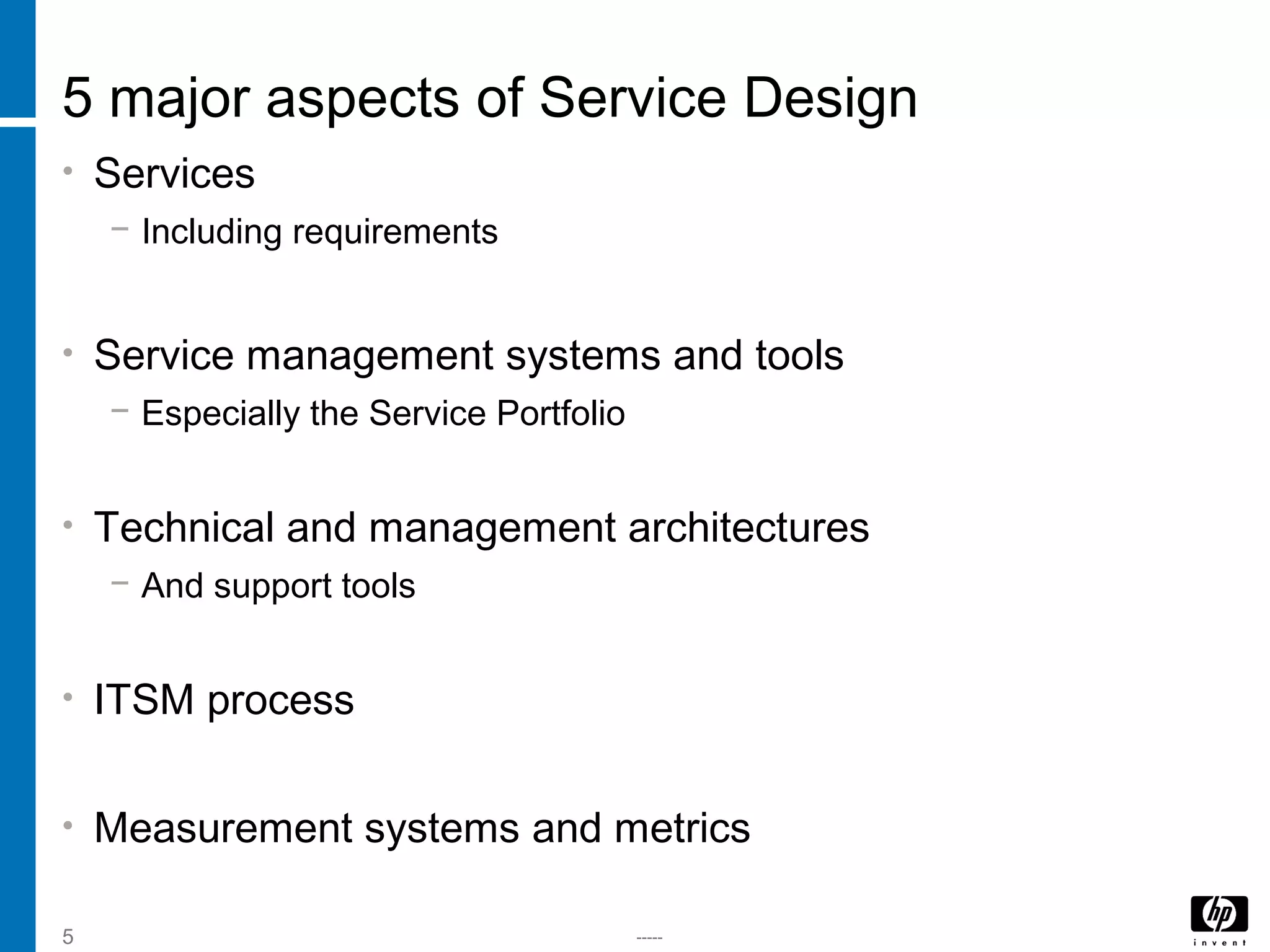 -----5
5 major aspects of Service Design
• Services
− Including requirements
• Service management systems and tools
− Especially the Service Portfolio
• Technical and management architectures
− And support tools
• ITSM process
• Measurement systems and metrics
 