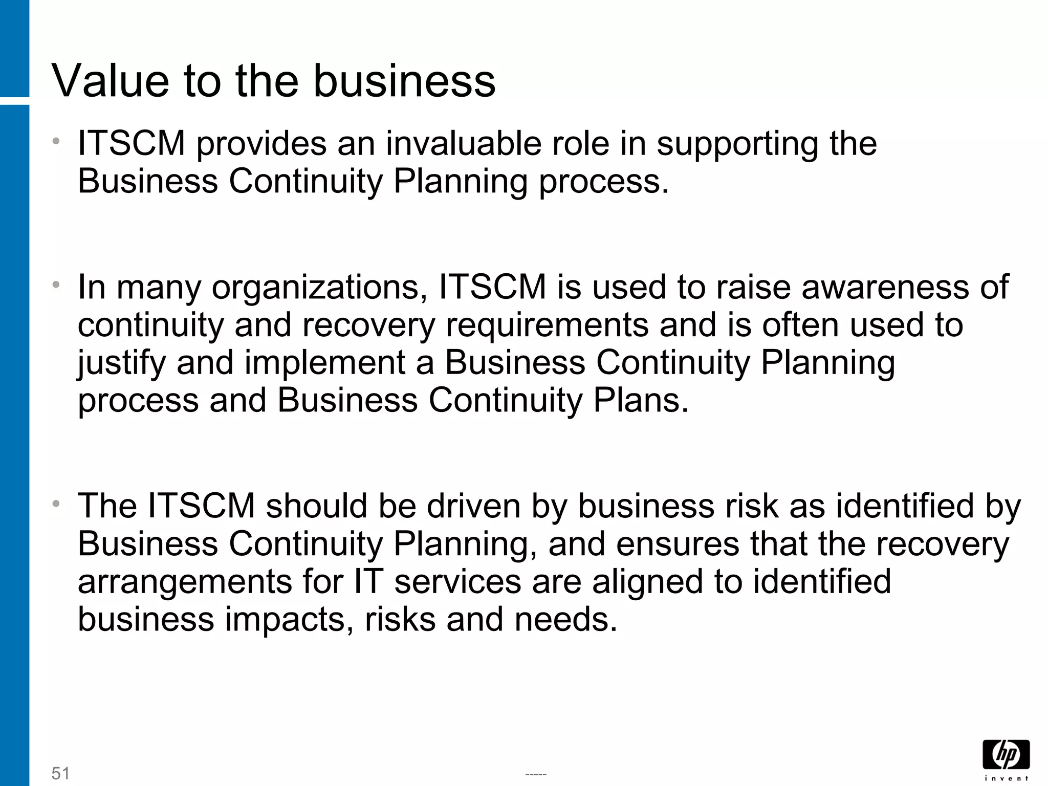 -----51
Value to the business
• ITSCM provides an invaluable role in supporting the
Business Continuity Planning process.
• In many organizations, ITSCM is used to raise awareness of
continuity and recovery requirements and is often used to
justify and implement a Business Continuity Planning
process and Business Continuity Plans.
• The ITSCM should be driven by business risk as identified by
Business Continuity Planning, and ensures that the recovery
arrangements for IT services are aligned to identified
business impacts, risks and needs.
 