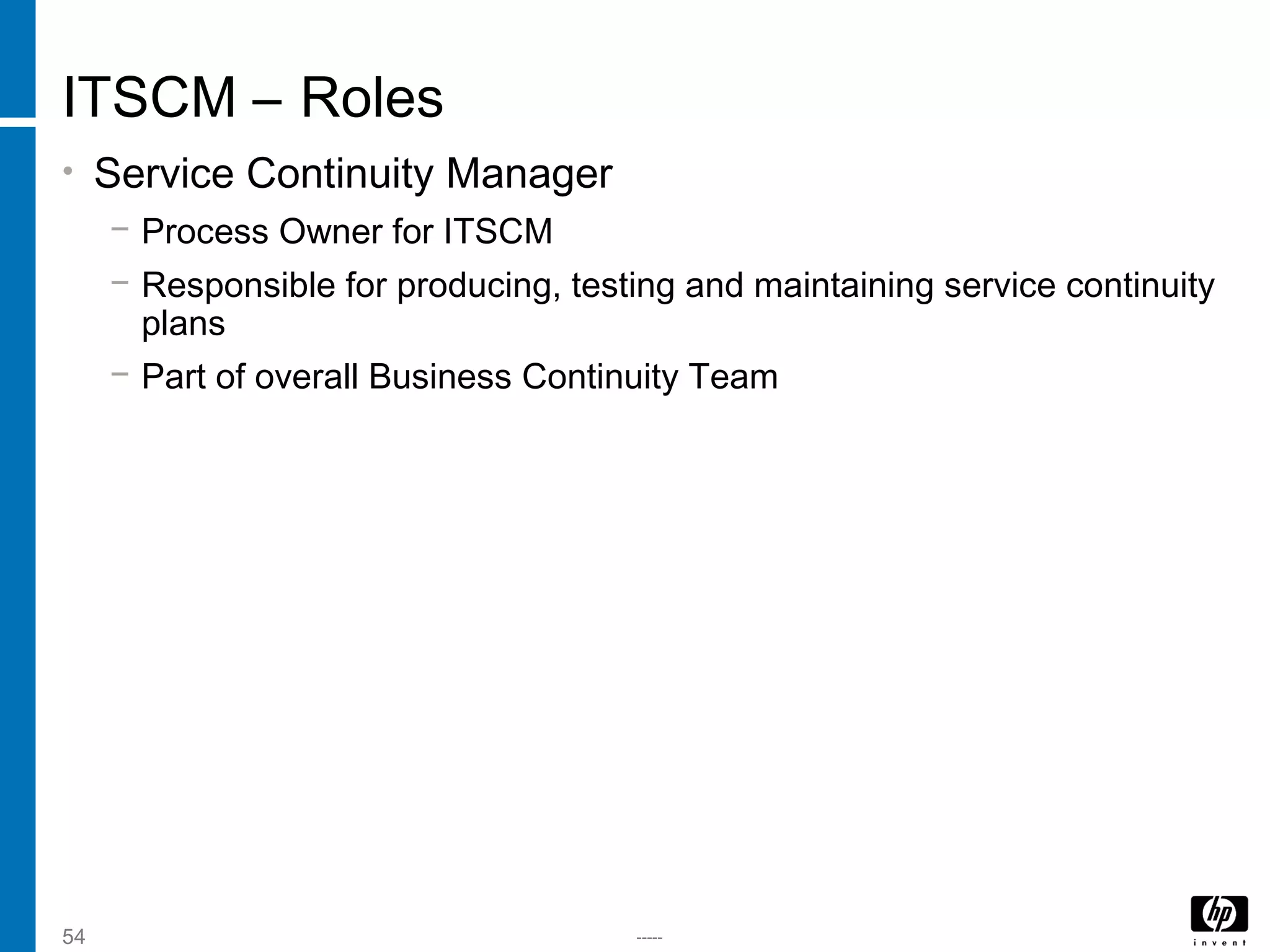 -----54
ITSCM – Roles
• Service Continuity Manager
− Process Owner for ITSCM
− Responsible for producing, testing and maintaining service continuity
plans
− Part of overall Business Continuity Team
 