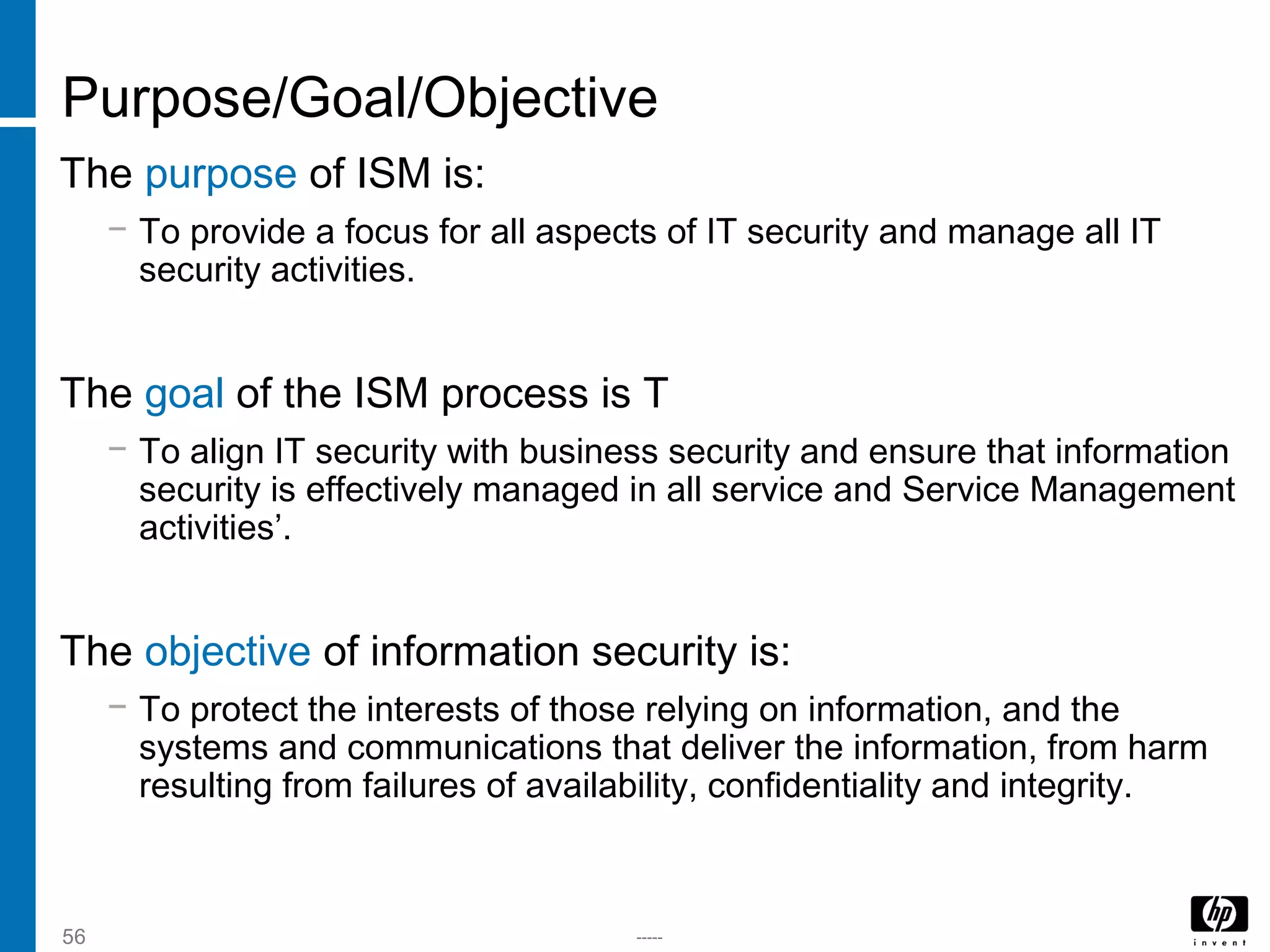 -----56
Purpose/Goal/Objective
The purpose of ISM is:
− To provide a focus for all aspects of IT security and manage all IT
security activities.
The goal of the ISM process is T
− To align IT security with business security and ensure that information
security is effectively managed in all service and Service Management
activities’.
The objective of information security is:
− To protect the interests of those relying on information, and the
systems and communications that deliver the information, from harm
resulting from failures of availability, confidentiality and integrity.
 