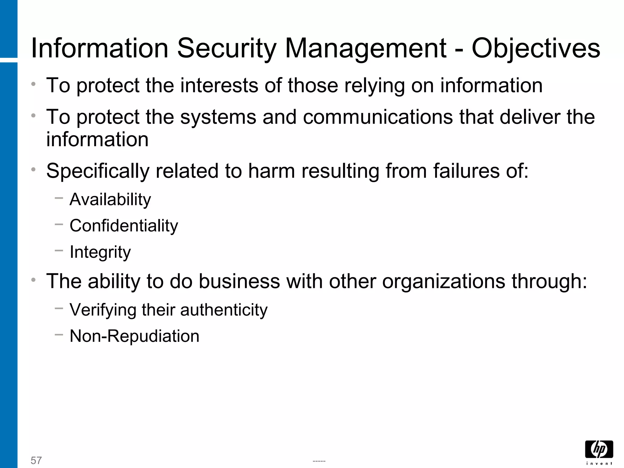 -----57
Information Security Management - Objectives
• To protect the interests of those relying on information
• To protect the systems and communications that deliver the
information
• Specifically related to harm resulting from failures of:
− Availability
− Confidentiality
− Integrity
• The ability to do business with other organizations through:
− Verifying their authenticity
− Non-Repudiation
 