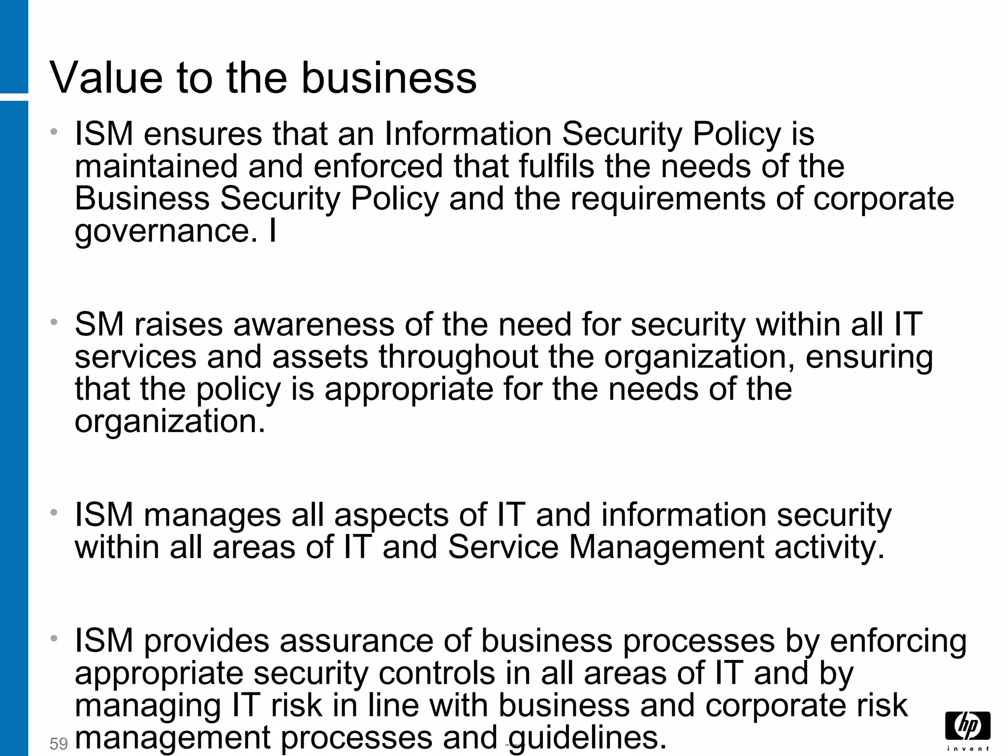 -----59
Value to the business
• ISM ensures that an Information Security Policy is
maintained and enforced that fulfils the needs of the
Business Security Policy and the requirements of corporate
governance. I
• SM raises awareness of the need for security within all IT
services and assets throughout the organization, ensuring
that the policy is appropriate for the needs of the
organization.
• ISM manages all aspects of IT and information security
within all areas of IT and Service Management activity.
• ISM provides assurance of business processes by enforcing
appropriate security controls in all areas of IT and by
managing IT risk in line with business and corporate risk
management processes and guidelines.
 