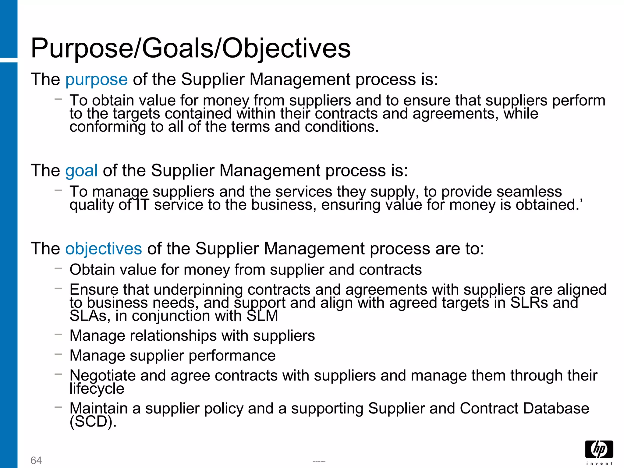 -----64
Purpose/Goals/Objectives
The purpose of the Supplier Management process is:
− To obtain value for money from suppliers and to ensure that suppliers perform
to the targets contained within their contracts and agreements, while
conforming to all of the terms and conditions.
The goal of the Supplier Management process is:
− To manage suppliers and the services they supply, to provide seamless
quality of IT service to the business, ensuring value for money is obtained.’
The objectives of the Supplier Management process are to:
− Obtain value for money from supplier and contracts
− Ensure that underpinning contracts and agreements with suppliers are aligned
to business needs, and support and align with agreed targets in SLRs and
SLAs, in conjunction with SLM
− Manage relationships with suppliers
− Manage supplier performance
− Negotiate and agree contracts with suppliers and manage them through their
lifecycle
− Maintain a supplier policy and a supporting Supplier and Contract Database
(SCD).
 