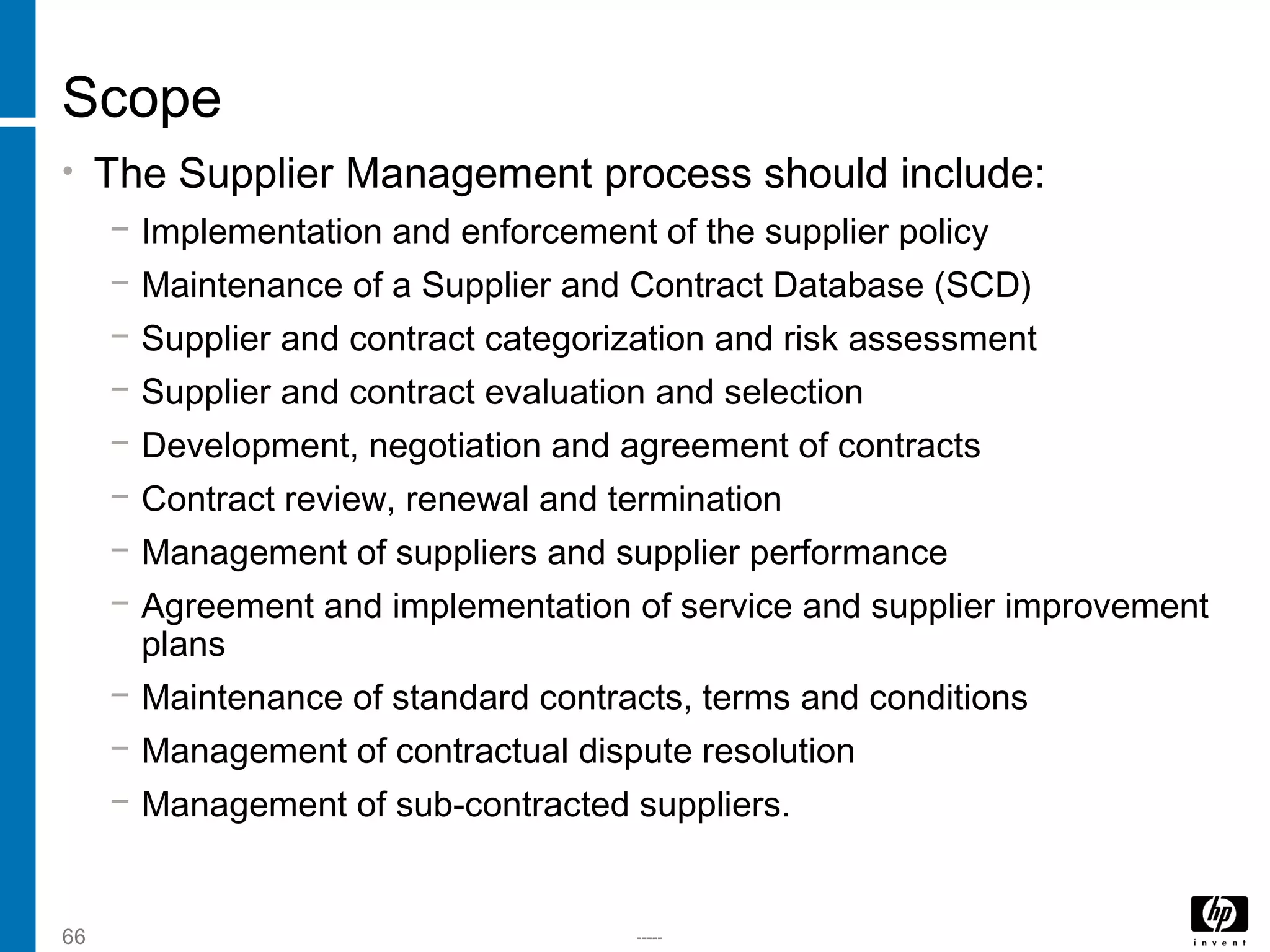 -----66
Scope
• The Supplier Management process should include:
− Implementation and enforcement of the supplier policy
− Maintenance of a Supplier and Contract Database (SCD)
− Supplier and contract categorization and risk assessment
− Supplier and contract evaluation and selection
− Development, negotiation and agreement of contracts
− Contract review, renewal and termination
− Management of suppliers and supplier performance
− Agreement and implementation of service and supplier improvement
plans
− Maintenance of standard contracts, terms and conditions
− Management of contractual dispute resolution
− Management of sub-contracted suppliers.
 
