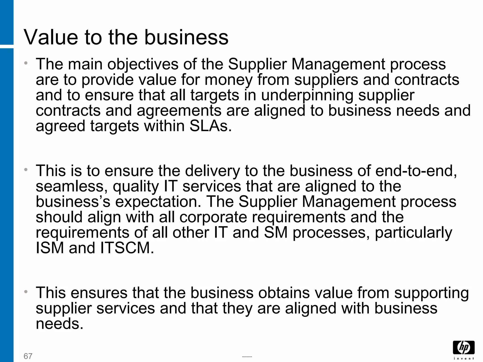 -----67
Value to the business
• The main objectives of the Supplier Management process
are to provide value for money from suppliers and contracts
and to ensure that all targets in underpinning supplier
contracts and agreements are aligned to business needs and
agreed targets within SLAs.
• This is to ensure the delivery to the business of end-to-end,
seamless, quality IT services that are aligned to the
business’s expectation. The Supplier Management process
should align with all corporate requirements and the
requirements of all other IT and SM processes, particularly
ISM and ITSCM.
• This ensures that the business obtains value from supporting
supplier services and that they are aligned with business
needs.
 