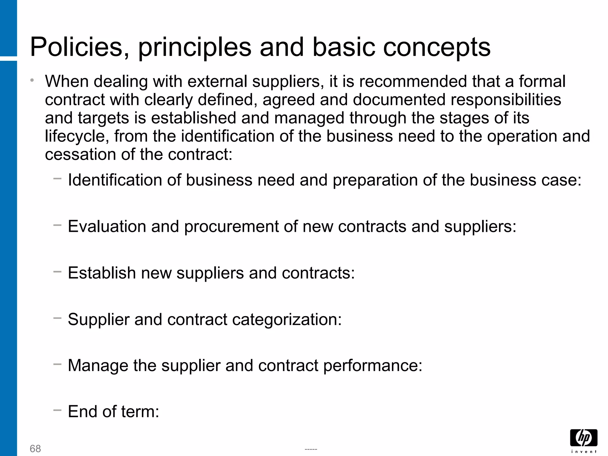 -----68
Policies, principles and basic concepts
• When dealing with external suppliers, it is recommended that a formal
contract with clearly defined, agreed and documented responsibilities
and targets is established and managed through the stages of its
lifecycle, from the identification of the business need to the operation and
cessation of the contract:
− Identification of business need and preparation of the business case:
− Evaluation and procurement of new contracts and suppliers:
− Establish new suppliers and contracts:
− Supplier and contract categorization:
− Manage the supplier and contract performance:
− End of term:
 