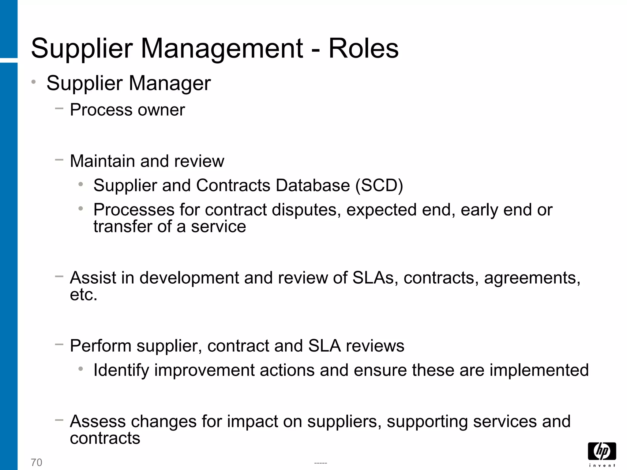 -----70
Supplier Management - Roles
• Supplier Manager
− Process owner
− Maintain and review
• Supplier and Contracts Database (SCD)
• Processes for contract disputes, expected end, early end or
transfer of a service
− Assist in development and review of SLAs, contracts, agreements,
etc.
− Perform supplier, contract and SLA reviews
• Identify improvement actions and ensure these are implemented
− Assess changes for impact on suppliers, supporting services and
contracts
 