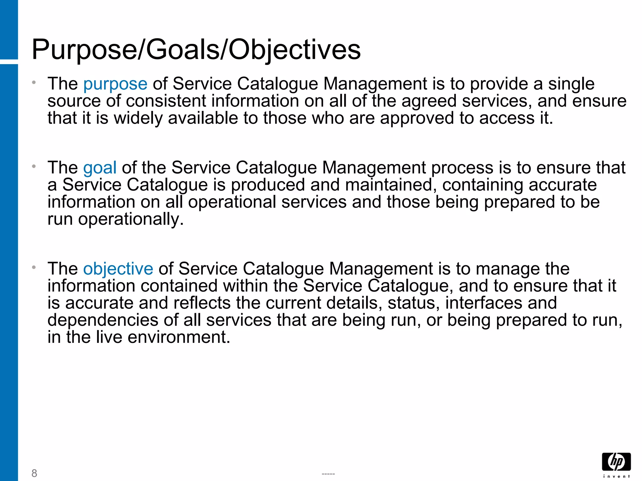-----8
Purpose/Goals/Objectives
• The purpose of Service Catalogue Management is to provide a single
source of consistent information on all of the agreed services, and ensure
that it is widely available to those who are approved to access it.
• The goal of the Service Catalogue Management process is to ensure that
a Service Catalogue is produced and maintained, containing accurate
information on all operational services and those being prepared to be
run operationally.
• The objective of Service Catalogue Management is to manage the
information contained within the Service Catalogue, and to ensure that it
is accurate and reflects the current details, status, interfaces and
dependencies of all services that are being run, or being prepared to run,
in the live environment.
 